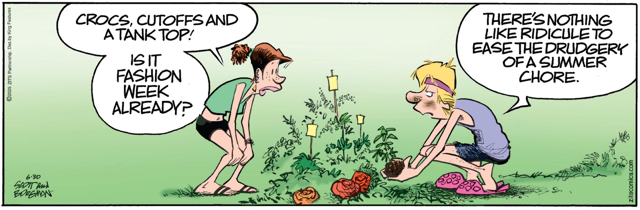 Animated cartoon OCR: 6.30 SCOTT and BORGMAN 2025 ZITS Partnership. Dist. by King Features CROCSCUTOFFS AND A TANK TOP! ISIT FASHION WEEK ALREADY? THERE'S NOTHING LIKE RIDICULE TO EASE THE DRUDGERY OF A SUMMER CHORE. zitscomics.com 6.30 SCOTT and BORGMAN 2025 ZITS Partnership . Dist . by King Features CROCSCUTOFFS AND A TANK TOP ! ISIT FASHION WEEK ALREADY ? THERE'S NOTHING LIKE RIDICULE TO EASE THE DRUDGERY OF A SUMMER CHORE . zitscomics.com