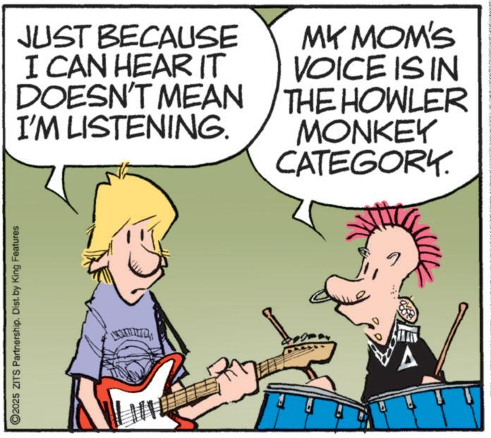 Musical instrument OCR: ©2025 ZITS Partnership. Dist. by King Features JUST BECAUSE I CAN HEAR IT DOESN'T MEAN I'M LISTENING. MY MOM'S VOICE IS IN THE HOWLER MONKEY CATEGORY. © 2025 ZITS Partnership . Dist . by King Features JUST BECAUSE I CAN HEAR IT DOESN'T MEAN I'M LISTENING . MY MOM'S VOICE IS IN THE HOWLER MONKEY CATEGORY .