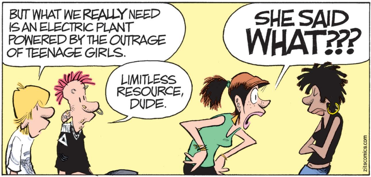 Animated cartoon OCR: BUT WHAT WE REALLY NEED IS AN ELECTRIC PLANT POWERED BY THE OUTRAGE OF TEENAGE GIRLS. LIMITLESS RESOURCEDUDE. SHE SAID WHAT??? zitscomics.com BUT WHAT WE REALLY NEED IS AN ELECTRIC PLANT POWERED BY THE OUTRAGE OF TEENAGE GIRLS . LIMITLESS RESOURCEDUDE . SHE SAID WHAT ??? zitscomics.com