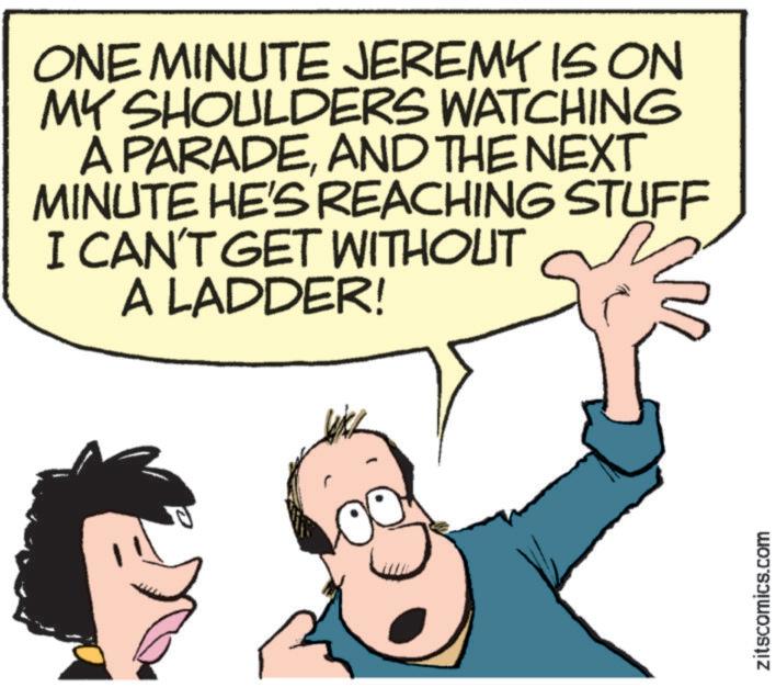 Pleased OCR: ONE MINUTE JEREMY IS ON MY SHOULDERS WATCHING A PARADEAND THE NEXT MINUTE HE'S REACHING STUFF I CAN'T GET WITHOUT A LADDER! zitscomics.com ONE MINUTE JEREMY IS ON MY SHOULDERS WATCHING A PARADEAND THE NEXT MINUTE HE'S REACHING STUFF I CAN'T GET WITHOUT A LADDER ! zitscomics.com