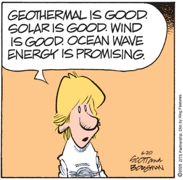 Fiction OCR: GEOTHERMAL IS GOOD. SOLARIS GOOD. WIND IS GOOD. OCEAN WAVE ENERGY IS PROMISING. 6.20 SCOTTand BORGMAN ©2025 ZITS Partnership. Dist. by King Features GEOTHERMAL IS GOOD . SOLARIS GOOD . WIND IS GOOD . OCEAN WAVE ENERGY IS PROMISING . 6.20 SCOTTand BORGMAN © 2025 ZITS Partnership . Dist . by King Features