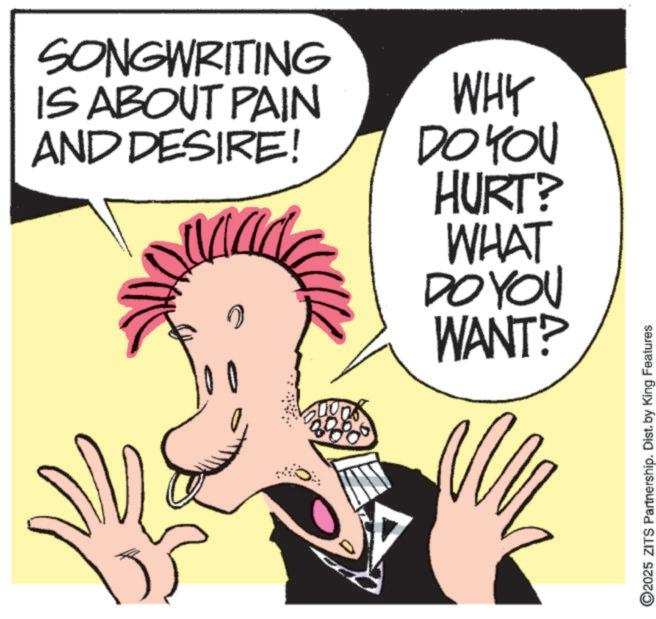 Photo caption OCR: SONGWRITING IS ABOUT PAIN AND DESIRE! WHY DO YOU HURT? WHAT DO YOU WANT? 2025 ZITS Partnership. Dist. by King Features SONGWRITING IS ABOUT PAIN AND DESIRE ! WHY DO YOU HURT ? WHAT DO YOU WANT ? 2025 ZITS Partnership . Dist . by King Features