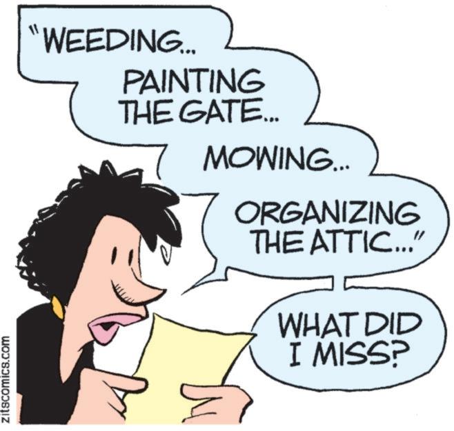 Happiness OCR: ZitscomicS.COM "WEEDING... PAINTING THE GATE... MOWING... ORGANIZING THE ATTIC..." WHAT DID I MISS? ZitscomicS.COM " WEEDING ... PAINTING THE GATE ... MOWING ... ORGANIZING THE ATTIC ... " WHAT DID I MISS ?