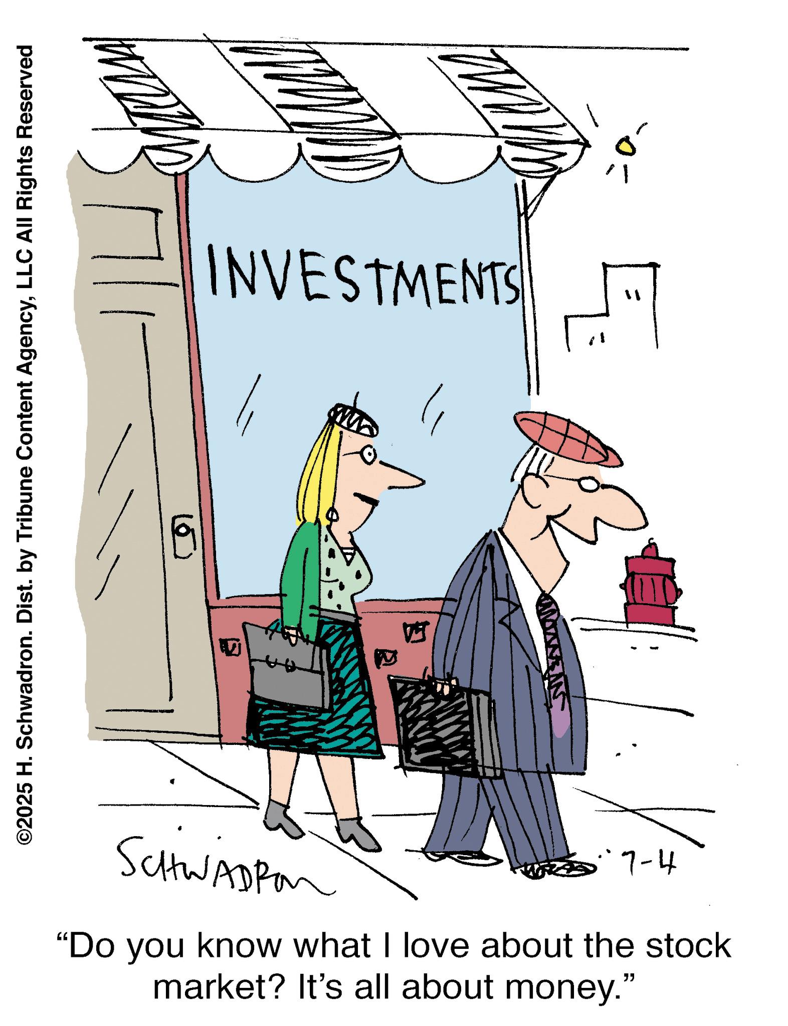 LLC All Rights Reserved ? ? INVESTMENTS SCHWADRO 5.7-4 "Do you know what I love about the stock market? It's all about money." " E © 2025 H. Schwadron . Dist . by Tribune Content AgencyLLC All Rights Reserved ? ? INVESTMENTS SCHWADRO 5.7-4 " Do you know what I love about the stock market ? It's all about money . " " E