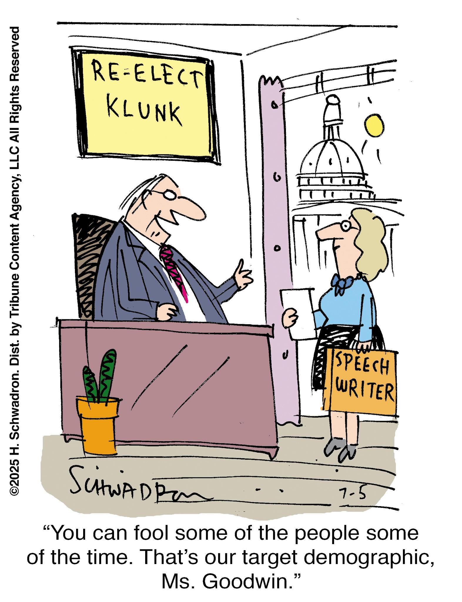 Fiction OCR: ©2025 H. Schwadron. Dist. by Tribune Content AgencyLLC All Rights Reserved RE-ELECT KLUNK SCHWAD Pan SPEECH WRITER 7-5 "You can fool some of the people some of the time. That's our target demographicMs. Goodwin." © 2025 H. Schwadron . Dist . by Tribune Content AgencyLLC All Rights Reserved RE - ELECT KLUNK SCHWAD Pan SPEECH WRITER 7-5 " You can fool some of the people some of the time . That's our target demographicMs. Goodwin . "