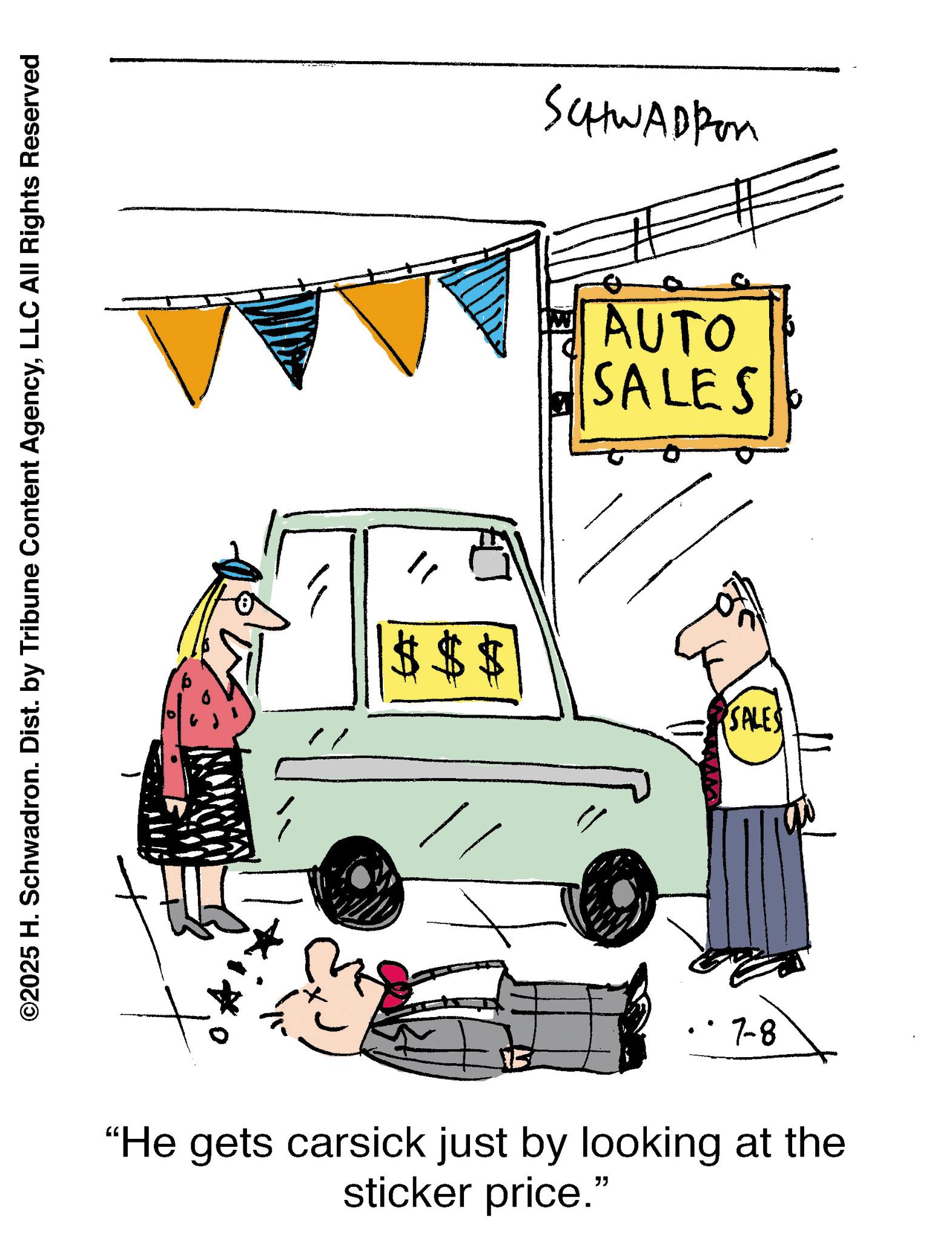 LLC All Rights Reserved $$$ SCHHWADEER AUTO SALES SALES 7-8 "He gets carsick just by looking at the sticker price." © 2025 H. Schwadron . Dist . by Tribune Content AgencyLLC All Rights Reserved $$$ SCHHWADEER AUTO SALES SALES 7-8 " He gets carsick just by looking at the sticker price . "