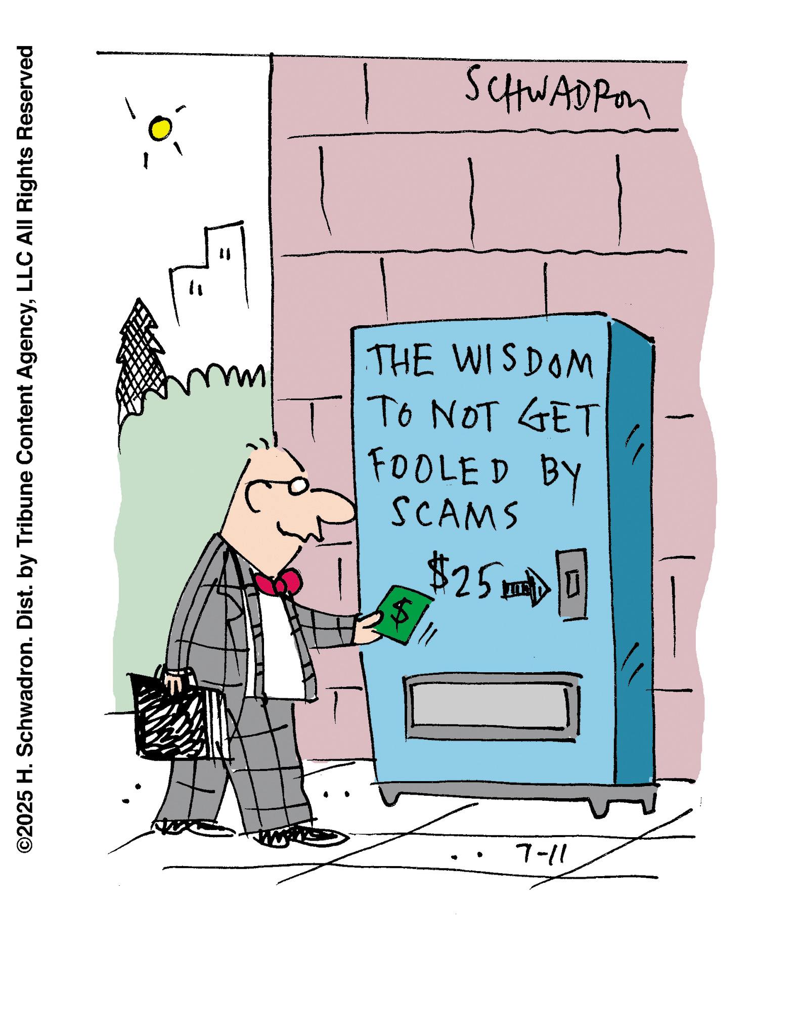 Graphics OCR: ©2025 H. Schwadron. Dist. by Tribune Content AgencyLLC All Rights Reserved " 11 SCHWADRO SCAMS FOOLED BY TO NOT GET THE WISDOM $ $250 7-11 © 2025 H. Schwadron . Dist . by Tribune Content AgencyLLC All Rights Reserved " 11 SCHWADRO SCAMS FOOLED BY TO NOT GET THE WISDOM $ $ 250 7-11