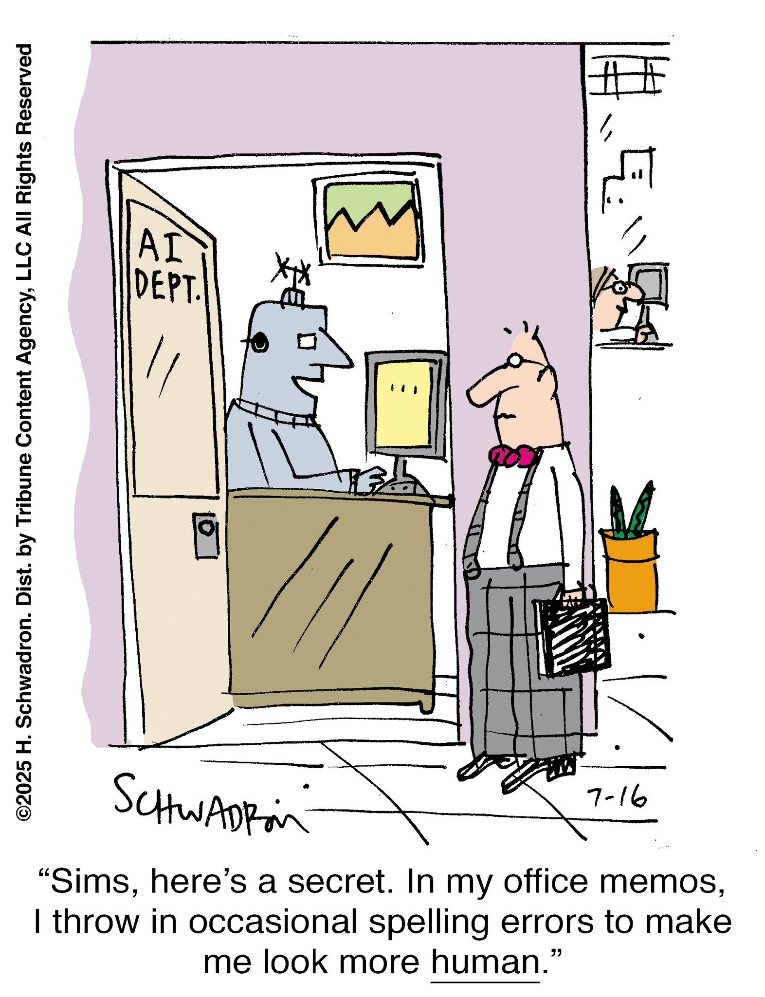 Line art OCR: ©2025 H. Schwadron. Dist. by Tribune Content AgencyLLC All Rights Reserved AI DEPT. E SCHWADROM 7-16 "SimsI throw in occasional spelling errors to make me look more human." © 2025 H. Schwadron . Dist . by Tribune Content AgencyLLC All Rights Reserved AI DEPT . E SCHWADROM 7-16 " Simshere's a secret . In my office memosI throw in occasional spelling errors to make me look more human . "