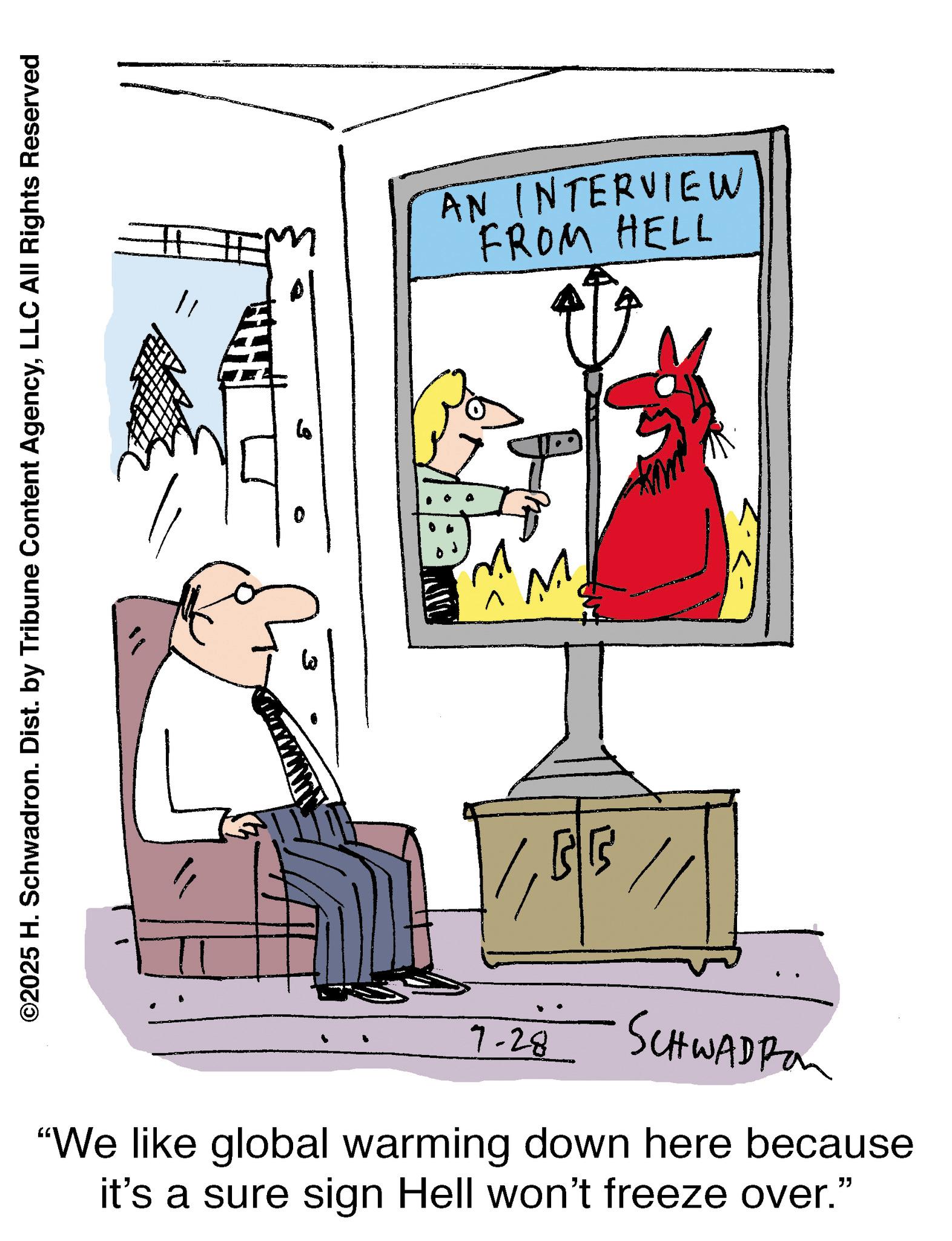 Fiction OCR: ©2025 H. Schwadron. Dist. by Tribune Content AgencyLLC All Rights Reserved 11 0 ?? AN INTERVIEW FROM HELL M BB 7-28 SCHWADRO "We like global warming down here because it's a sure sign Hell won't freeze over." © 2025 H. Schwadron . Dist . by Tribune Content AgencyLLC All Rights Reserved 11 0 ?? AN INTERVIEW FROM HELL M BB 7-28 SCHWADRO " We like global warming down here because it's a sure sign Hell won't freeze over . "