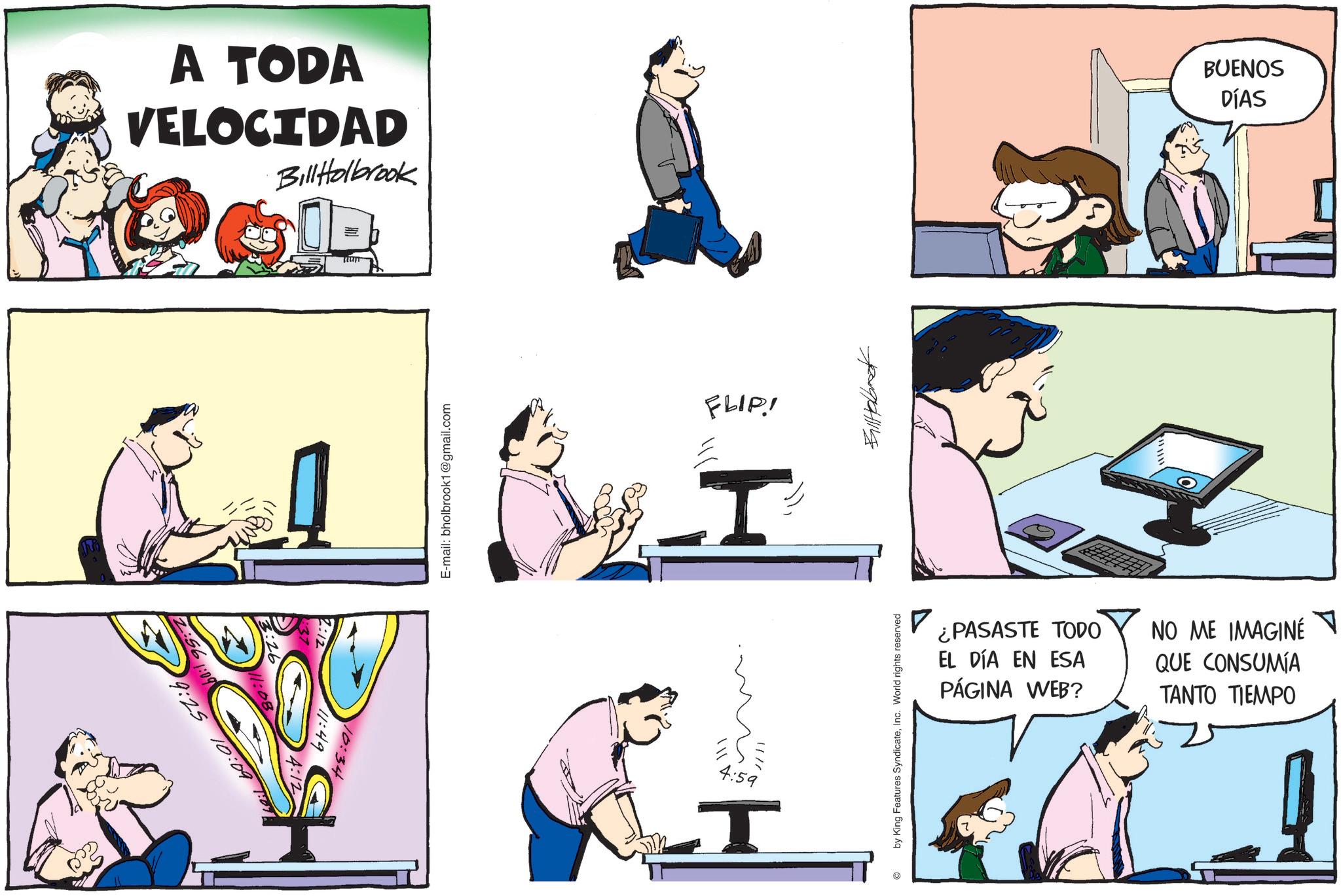 Comic book OCR: A TODA VELOCIDAD Bill Holbrook OGE 56 1:09 9:25 10:09 :49 10:34 FLIP! T 11110 4:59 T BUENOS DÍAS ? ¿PASASTE TODO EL DÍA EN ESA PÁGINA WEB? NO ME IMAGINE QUE CONSUMÍA TANTO TIEMPO by King Features SyndicateInc. World rights reserved 5 A TODA VELOCIDAD Bill Holbrook OGE 56 1:09 9:25 10:09 : 49 10:34 FLIP ! T 11110 4:59 T BUENOS DÍAS ? ¿ PASASTE TODO EL DÍA EN ESA PÁGINA WEB ? NO ME IMAGINE QUE CONSUMÍA TANTO TIEMPO by King Features SyndicateInc. World rights reserved 5