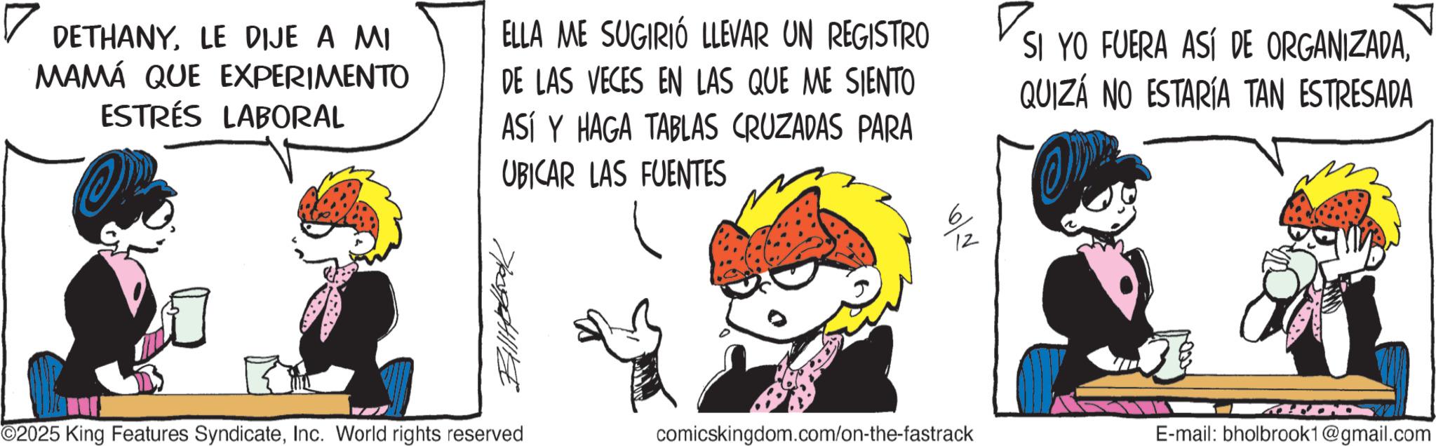 Graphics OCR: DETHANYLE DIJE A MI MAMÁ QUE EXPERIMENTO ESTRÉS LABORAL ELLA ME SUGIRIÓ LLEVAR UN REGISTRO DE LAS VECES EN LAS QUE ME SIENTO ASÍ Y HAGA TABLAS CRUZADAS PARA UBICAR LAS FUENTES SI YO FUERA ASÍ DE ORGANIZADAQUIZÁ NO ESTARÍA TAN ESTRESADA 12 ©2025 King Features SyndicateInc. World rights reserved comicskingdom.com/on-the-fastrack E-mail: bholbrook1@gmail.com DETHANYLE DIJE A MI MAMÁ QUE EXPERIMENTO ESTRÉS LABORAL ELLA ME SUGIRIÓ LLEVAR UN REGISTRO DE LAS VECES EN LAS QUE ME SIENTO ASÍ Y HAGA TABLAS CRUZADAS PARA UBICAR LAS FUENTES SI YO FUERA ASÍ DE ORGANIZADAQUIZÁ NO ESTARÍA TAN ESTRESADA 12 © 2025 King Features SyndicateInc. World rights reserved comicskingdom.com/on-the-fastrack E - mail : bholbrook1@gmail.com