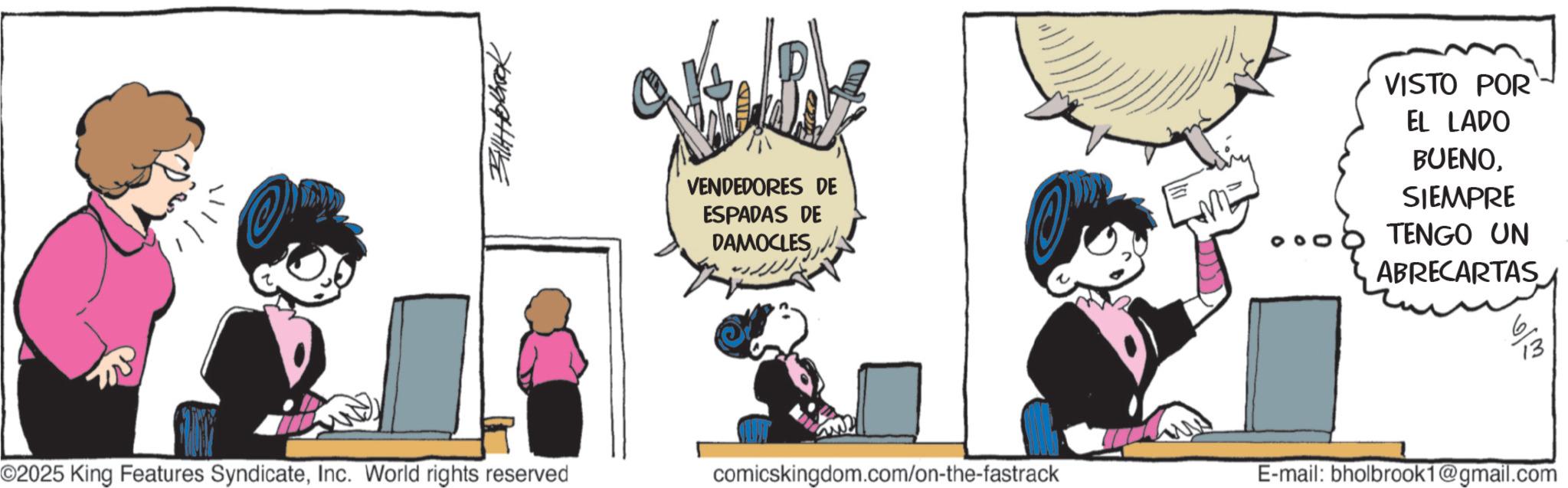 Graphics OCR: Bill Holbrook VENDEDORES DE ESPADAS DE DAMOCLES VISTO POR EL LADO BUENOSIEMPRE TENGO UN ABRECARTAS 6/3 ??? ?? ©2025 King Features SyndicateInc. World rights reserved comicskingdom.com/on-the-fastrack E-mail: bholbrook1@gmail.com Bill Holbrook VENDEDORES DE ESPADAS DE DAMOCLES VISTO POR EL LADO BUENOSIEMPRE TENGO UN ABRECARTAS 6/3 ??? ?? © 2025 King Features SyndicateInc. World rights reserved comicskingdom.com/on-the-fastrack E - mail : bholbrook1@gmail.com