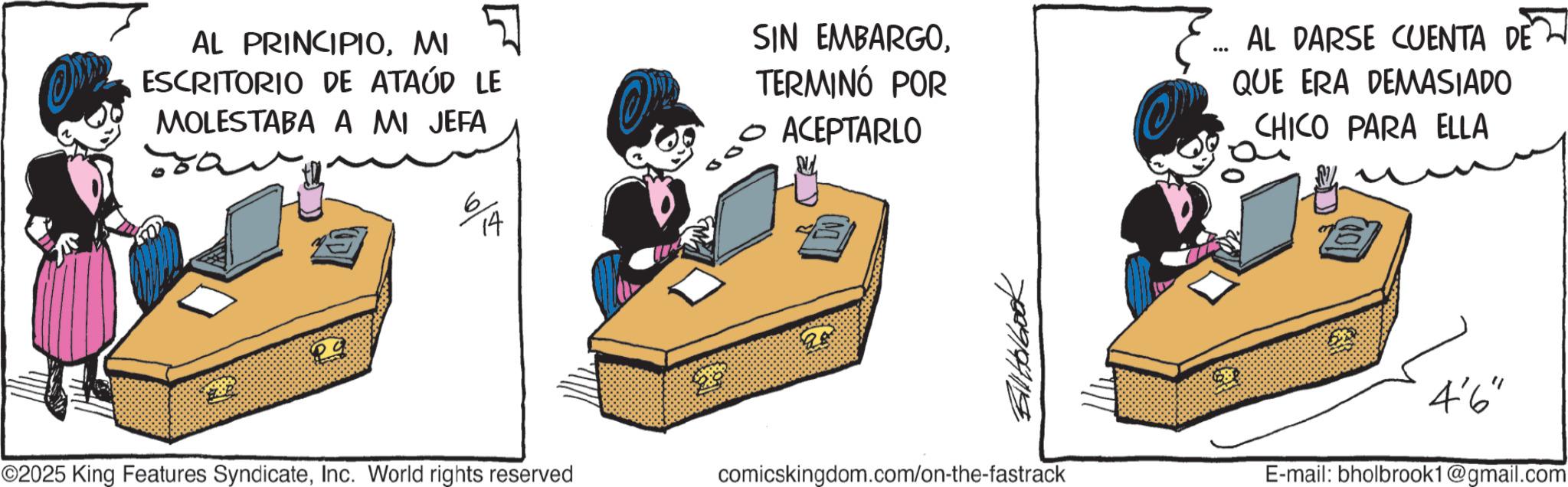 Photo caption OCR: AL PRINCIPIOMI ESCRITORIO DE ATAÚD LE MOLESTABA A MI JEFA 14 0 SIN EMBARGOTERMINÓ POR ACEPTARLO E... AL DARSE CUENTA DE 2 QUE ERA DEMASIADO CHICO PARA ELLA 7089194119 ©2025 King Features SyndicateInc. World rights reserved comicskingdom.com/on-the-fastrack 4'6" E-mail: bholbrook1@gmail.com AL PRINCIPIOMI ESCRITORIO DE ATAÚD LE MOLESTABA A MI JEFA 14 0 SIN EMBARGOTERMINÓ POR ACEPTARLO E ... AL DARSE CUENTA DE 2 QUE ERA DEMASIADO CHICO PARA ELLA 7089194119 © 2025 King Features SyndicateInc. World rights reserved comicskingdom.com/on-the-fastrack 4'6 " E - mail : bholbrook1@gmail.com