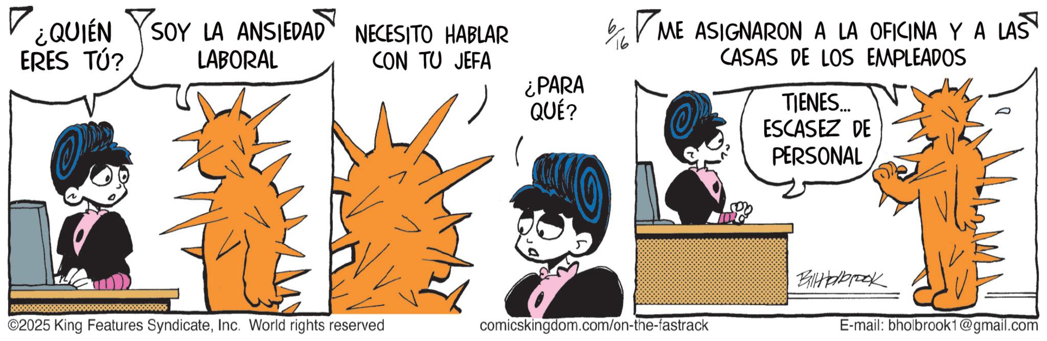 Line art OCR: ? ¿QUIÉN ERES TÚ? SOY LA ANSIEDAD LABORAL NECESITO HABLAR CON TU JEFA ¿PARA ? QUÉ? ME ASIGNARON A LA OFICINA Y A LAS CASAS DE LOS EMPLEADOS TIENES... ESCASEZ DE PERSONAL BilHolbrook ©2025 King Features SyndicateInc. World rights reserved comicskingdom.com/on-the-fastrack E-mail: bholbrook1@gmail.com ? ¿ QUIÉN ERES TÚ ? SOY LA ANSIEDAD LABORAL NECESITO HABLAR CON TU JEFA ¿ PARA ? QUÉ ? ME ASIGNARON A LA OFICINA Y A LAS CASAS DE LOS EMPLEADOS TIENES ... ESCASEZ DE PERSONAL BilHolbrook © 2025 King Features SyndicateInc. World rights reserved comicskingdom.com/on-the-fastrack E - mail : bholbrook1@gmail.com