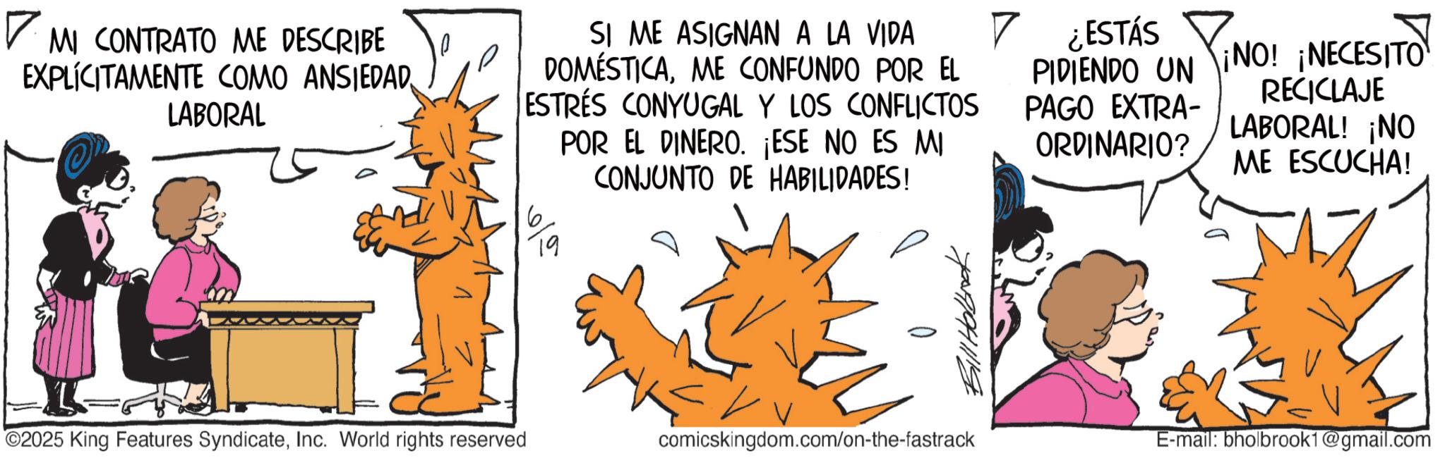 Comic book OCR: ? MI CONTRATO ME DESCRIBE EXPLÍCITAMENTE COMO ANSIEDAD LABORAL SI ME ASIGNAN A LA VIDA DOMÉSTICAME CONFUNDO POR EL ESTRES CONYUGAL Y LOS CONFLICTOS POR EL DINERO. ¡ESE NO ES MI CONJUNTO DE HABILIDADES! 19 ? ¿ESTÁS PIDIENDO UN PAGO EXTRA- ORDINARIO? ¡NECES RECICLAJE LABORAL! ¡NO ¡NO! ¡NECESITO ME ESCUCHA! O2025 King Features SyndicateInc. World rights reserved comicskingdom.com/on-the-fastrack E-mail: bholbrook1@gmail.com ? MI CONTRATO ME DESCRIBE EXPLÍCITAMENTE COMO ANSIEDAD LABORAL SI ME ASIGNAN A LA VIDA DOMÉSTICAME CONFUNDO POR EL ESTRES CONYUGAL Y LOS CONFLICTOS POR EL DINERO . ¡ ESE NO ES MI CONJUNTO DE HABILIDADES ! 19 ? ¿ ESTÁS PIDIENDO UN PAGO EXTRA- ORDINARIO ? ¡ NECES RECICLAJE LABORAL ! ¡ NO ¡ NO ! ¡ NECESITO ME ESCUCHA ! O2025 King Features SyndicateInc. World rights reserved comicskingdom.com/on-the-fastrack E - mail : bholbrook1@gmail.com