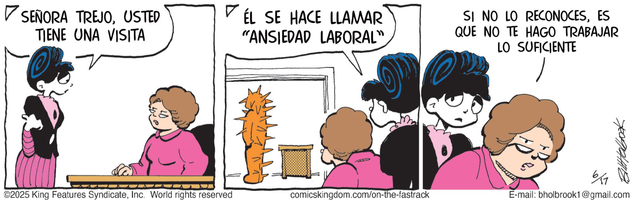 Publication OCR: ? SEÑORA TREJOUSTED TIENE UNA VISITA VÉL SE HACE LLAMAR "ANSIEDAD LABORAL" SI NO LO RECONOCESES QUE NO TE HAGO TRABAJAR LO SUFICIENTE 61 ©2025 King Features SyndicateInc. World rights reserved comicskingdom.com/on-the-fastrack E-mail: bholbrook1@gmail.com ? SEÑORA TREJOUSTED TIENE UNA VISITA VÉL SE HACE LLAMAR " ANSIEDAD LABORAL " SI NO LO RECONOCESES QUE NO TE HAGO TRABAJAR LO SUFICIENTE 61 © 2025 King Features SyndicateInc. World rights reserved comicskingdom.com/on-the-fastrack E - mail : bholbrook1@gmail.com