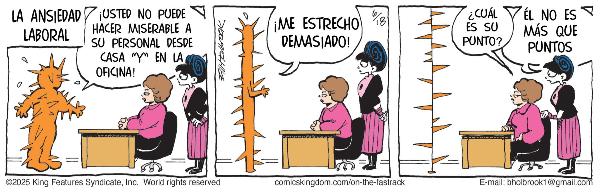 Publication OCR: LA ANSIEDAD LABORAL ¡USTED NO PUEDE HACER MISERABLE A SU PERSONAL DESDE CASA Y EN LA OFICINA! AllHolbrook %8 ¡ME ESTRECHO 18 DEMASIADO! ¿CUÁL ES SU PUNTO? ÉL NO ES MÁS QUE PUNTOS ©2025 King Features SyndicateInc. World rights reserved comicskingdom.com/on-the-fastrack E-mail: bholbrook1@gmail.com LA ANSIEDAD LABORAL ¡ USTED NO PUEDE HACER MISERABLE A SU PERSONAL DESDE CASA Y EN LA OFICINA ! AllHolbrook % 8 ¡ ME ESTRECHO 18 DEMASIADO ! ¿ CUÁL ES SU PUNTO ? ÉL NO ES MÁS QUE PUNTOS © 2025 King Features SyndicateInc. World rights reserved comicskingdom.com/on-the-fastrack E - mail : bholbrook1@gmail.com