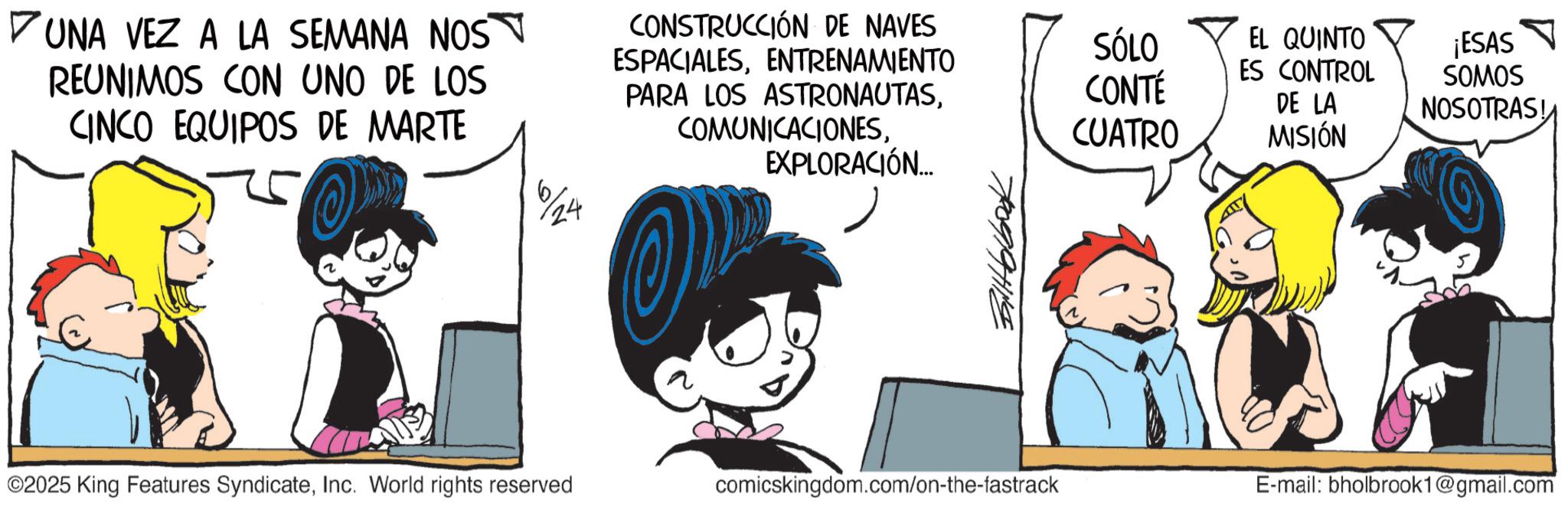 Graphics OCR: UNA VEZ A LA SEMANA NOS REUNIMOS CON UNO DE LOS CINCO EQUIPOS DE MARTE 6/24 CONSTRUCCIÓN DE NAVES ESPACIALESENTRENAMIENTO PARA LOS ASTRONAUTASEXPLORACIÓN... Biltblbook SÓLO EL QUINTO ES CONTROL ¡ESAS CONTÉ CUATRO DE LA MISIÓN SOMOS NOSOTRAS! ©2025 King Features SyndicateInc. World rights reserved comicskingdom.com/on-the-fastrack E-mail: bholbrook1@gmail.com UNA VEZ A LA SEMANA NOS REUNIMOS CON UNO DE LOS CINCO EQUIPOS DE MARTE 6/24 CONSTRUCCIÓN DE NAVES ESPACIALESENTRENAMIENTO PARA LOS ASTRONAUTASEXPLORACIÓN ... Biltblbook SÓLO EL QUINTO ES CONTROL ¡ ESAS CONTÉ CUATRO DE LA MISIÓN SOMOS NOSOTRAS ! © 2025 King Features SyndicateInc. World rights reserved comicskingdom.com/on-the-fastrack E - mail : bholbrook1@gmail.com