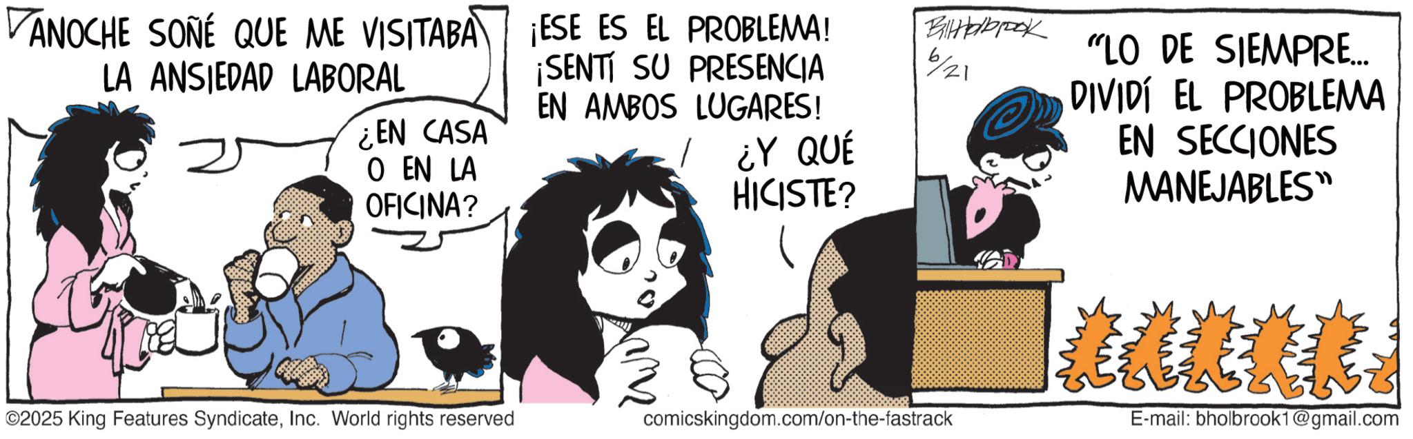 Graphics OCR: VANOCHE SONÉ QUE ME VISITABA LA ANSIEDAD LABORAL ¡ESE ES EL PROBLEMA! ¡SENTI SU PRESENCIA EN AMBOS LUGARES! ¿EN CASA O EN LA OFICINA? 6/21 ¿Y QUÉ HICISTE? BtHabrook "LO DE SIEMPRE... DIVIDÍ EL PROBLEMA EN SECCIONES MANEJABLES" 2025 King Features SyndicateInc. World rights reserved comicskingdom.com/on-the-fastrack ****** E-mail: bholbrook1@gmail.com VANOCHE SONÉ QUE ME VISITABA LA ANSIEDAD LABORAL ¡ ESE ES EL PROBLEMA ! ¡ SENTI SU PRESENCIA EN AMBOS LUGARES ! ¿ EN CASA O EN LA OFICINA ? 6/21 ¿ Y QUÉ HICISTE ? BtHabrook " LO DE SIEMPRE ... DIVIDÍ EL PROBLEMA EN SECCIONES MANEJABLES " 2025 King Features SyndicateInc. World rights reserved comicskingdom.com/on-the-fastrack ****** E - mail : bholbrook1@gmail.com