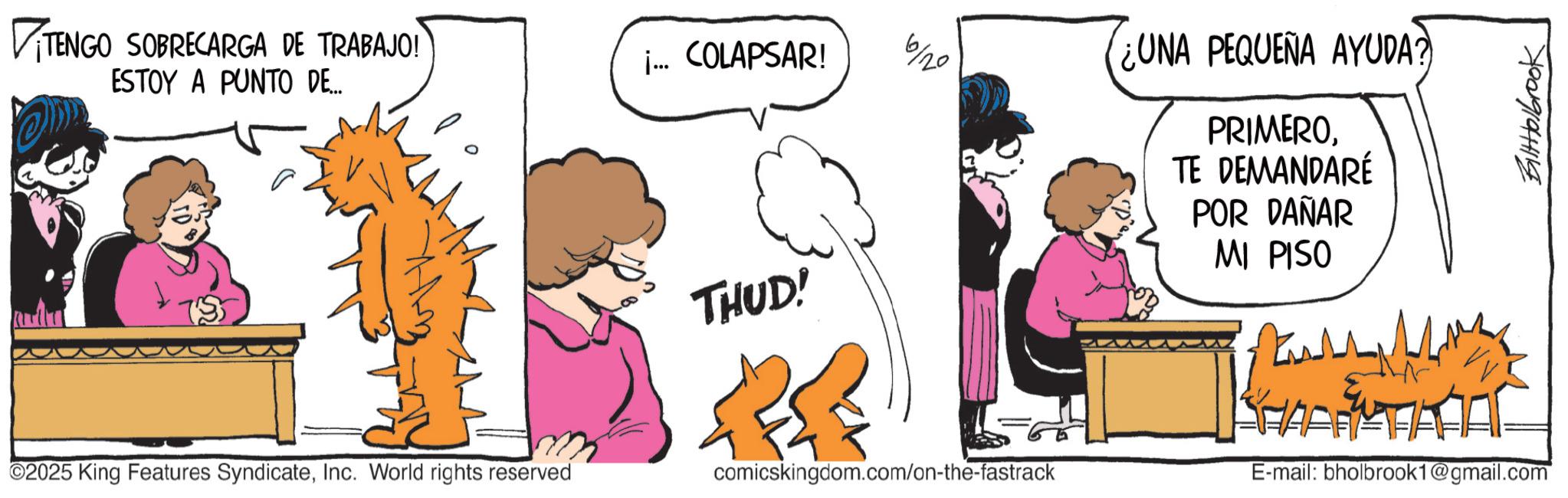 Comic book OCR: VITENGO SOBRECARGA DE TRABAJO! ESTOY A PUNTO DE... 2025 King Features SyndicateInc. World rights reserved j... COLAPSAR! 6/20 UNA PEQUEÑA AYUDA? PRIMEROTE DEMANDARÉ POR DAÑAR MI PISO THUD! ? comicskingdom.com/on-the-fastrack E-mail: bholbrook1@gmail.com BiltHolbrook VITENGO SOBRECARGA DE TRABAJO ! ESTOY A PUNTO DE ... 2025 King Features SyndicateInc. World rights reserved j ... COLAPSAR ! 6/20 UNA PEQUEÑA AYUDA ? PRIMEROTE DEMANDARÉ POR DAÑAR MI PISO THUD ! ? comicskingdom.com/on-the-fastrack E - mail : bholbrook1@gmail.com BiltHolbrook