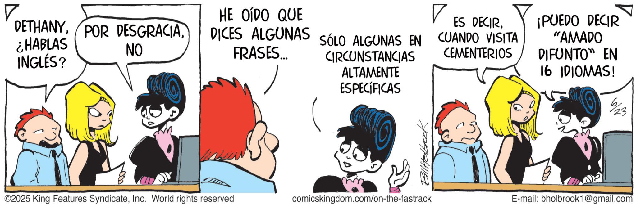 Animated cartoon OCR: DETHANYNO ¿HABLAS INGLÉS? HE OÍDO QUE DICES ALGUNAS SÓLO ALGUNAS EN FRASES... ? ES DECIRSÓLO ALGUNAS EN CUANDO VISITA CIRCUNSTANCIAS CEMENTERIOS ALTAMENTE ESPECÍFICAS ¡PUEDO DECIR "AMADO DIFUNTO" EN 16 IDIOMAS! 23 ©2025 King Features SyndicateInc. World rights reserved comicskingdom.com/on-the-fastrack E-mail: bholbrook1@gmail.com DETHANYPOR DESGRACIANO ¿ HABLAS INGLÉS ? HE OÍDO QUE DICES ALGUNAS SÓLO ALGUNAS EN FRASES ... ? ES DECIRSÓLO ALGUNAS EN CUANDO VISITA CIRCUNSTANCIAS CEMENTERIOS ALTAMENTE ESPECÍFICAS ¡ PUEDO DECIR " AMADO DIFUNTO " EN 16 IDIOMAS ! 23 © 2025 King Features SyndicateInc. World rights reserved comicskingdom.com/on-the-fastrack E - mail : bholbrook1@gmail.com
