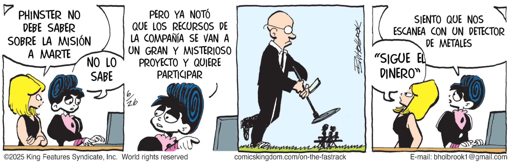 Publication OCR: PHINSTER NO DEBE SABER SOBRE LA MISIÓN A MARTE NO LO SABE PERO YA NOTÓ QUE LOS RECURSOS DE LA COMPAÑÍA SE VAN A UN GRAN Y MISTERIOSO PROYECTO Y QUIERE PARTICIPAR 6 26 7 SIENTO QUE NOS ESCANEA CON UN DETECTOR "SIGUE EL DINERO" DE METALES ©2025 King Features SyndicateInc. World rights reserved comicskingdom.com/on-the-fastrack E-mail: bholbrook1@gmail.com PHINSTER NO DEBE SABER SOBRE LA MISIÓN A MARTE NO LO SABE PERO YA NOTÓ QUE LOS RECURSOS DE LA COMPAÑÍA SE VAN A UN GRAN Y MISTERIOSO PROYECTO Y QUIERE PARTICIPAR 6 26 7 SIENTO QUE NOS ESCANEA CON UN DETECTOR " SIGUE EL DINERO " DE METALES © 2025 King Features SyndicateInc. World rights reserved comicskingdom.com/on-the-fastrack E - mail : bholbrook1@gmail.com