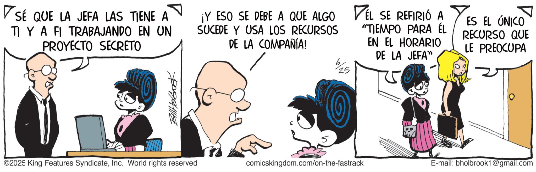 Graphics OCR: ? SÉ QUE LA JEFA LAS TIENE A TI YA FI TRABAJANDO EN UN PROYECTO SECRETO ¡Y ESO SE DEBE A QUE ALGO SUCEDE Y USA LOS RECURSOS DE LA COMPAÑÍA! 25 VEL SE REFIRIÓ A "TIEMPO PARA ÉL EN EL HORARIO DE LA JEFA" ES EL ÚNICO RECURSO QUE LE PREOCUPA Billhobook 5 ©2025 King Features SyndicateInc. World rights reserved comicskingdom.com/on-the-fastrack E-mail: bholbrook1@gmail.com ? SÉ QUE LA JEFA LAS TIENE A TI YA FI TRABAJANDO EN UN PROYECTO SECRETO ¡ Y ESO SE DEBE A QUE ALGO SUCEDE Y USA LOS RECURSOS DE LA COMPAÑÍA ! 25 VEL SE REFIRIÓ A " TIEMPO PARA ÉL EN EL HORARIO DE LA JEFA " ES EL ÚNICO RECURSO QUE LE PREOCUPA Billhobook 5 © 2025 King Features SyndicateInc. World rights reserved comicskingdom.com/on-the-fastrack E - mail : bholbrook1@gmail.com