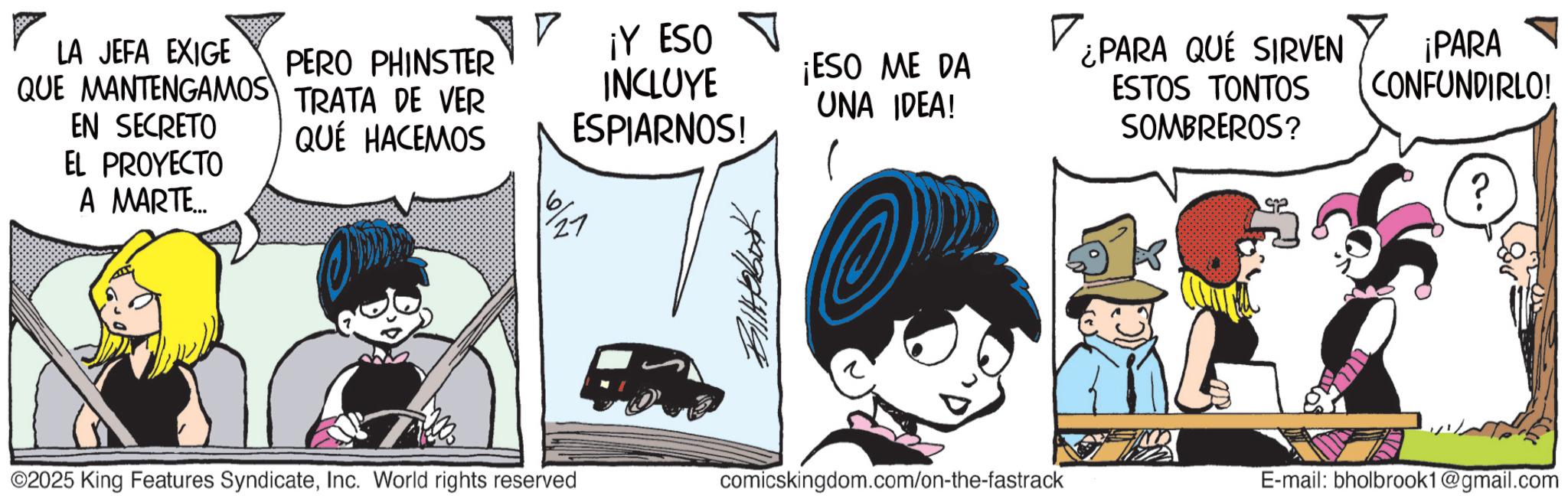 Graphics OCR: QUE MANTENGAMOS TRATA DE VER LA JEFA EXIGE PERO PHINSTER EN SECRETO QUÉ HACEMOS ¡Y ESO INCLUYE ESPIARNOS! EL PROYECTO A MARTE... ¡ESO ME DA UNA IDEA! 7496119 ¿PARA QUE SIRVEN ESTOS TONTOS SOMBREROS? ¡PARA CONFUNDIRLO! ©2025 King Features SyndicateInc. World rights reserved comicskingdom.com/on-the-fastrack E-mail: bholbrook1@gmail.com QUE MANTENGAMOS TRATA DE VER LA JEFA EXIGE PERO PHINSTER EN SECRETO QUÉ HACEMOS ¡ Y ESO INCLUYE ESPIARNOS ! EL PROYECTO A MARTE ... ¡ ESO ME DA UNA IDEA ! 7496119 ¿ PARA QUE SIRVEN ESTOS TONTOS SOMBREROS ? ¡ PARA CONFUNDIRLO ! © 2025 King Features SyndicateInc. World rights reserved comicskingdom.com/on-the-fastrack E - mail : bholbrook1@gmail.com
