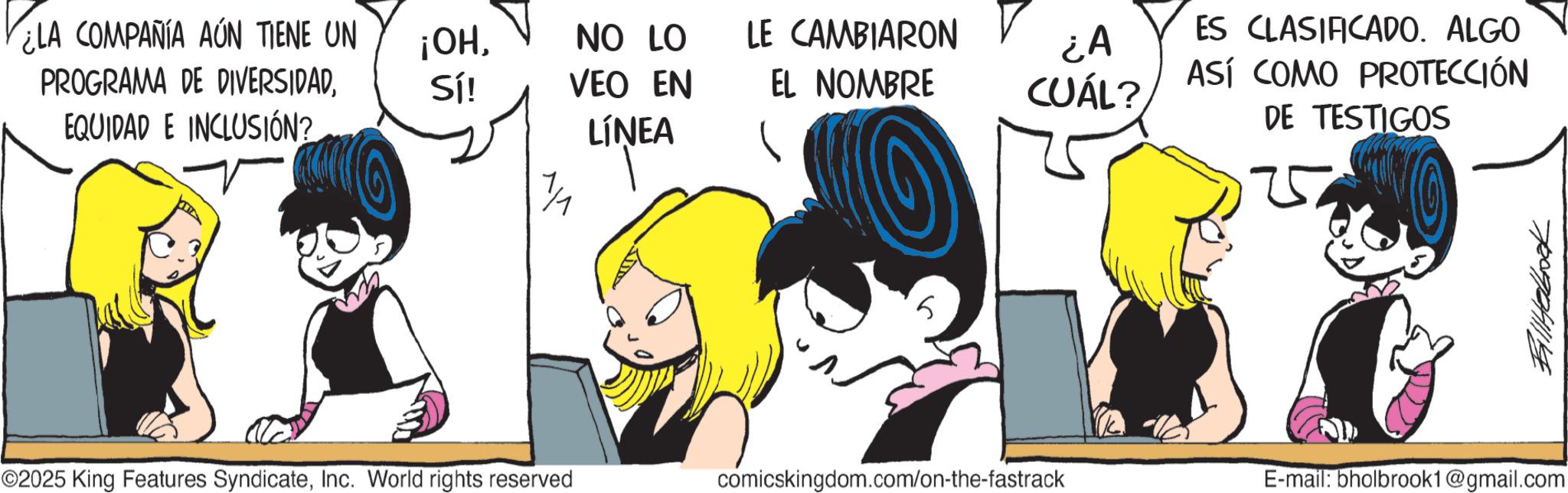 Line art OCR: ¿LA COMPAÑÍA AÚN TIENE UN ¡OHNO LO LE CAMBIARON PROGRAMA DE DIVERSIDADSí! VEO EN EL NOMBRE ¿A CUÁL? ES CLASIFICADO. ALGO ASÍ COMO PROTECCIÓN EQUIDAD E INCLUSIÓN? LÍNEA DE TESTIGOS 1/1 5 ©2025 King Features SyndicateInc. World rights reserved comicskingdom.com/on-the-fastrack E-mail: bholbrook1@gmail.com Billhabbook ¿ LA COMPAÑÍA AÚN TIENE UN ¡ OHNO LO LE CAMBIARON PROGRAMA DE DIVERSIDADSí ! VEO EN EL NOMBRE ¿ A CUÁL ? ES CLASIFICADO . ALGO ASÍ COMO PROTECCIÓN EQUIDAD E INCLUSIÓN ? LÍNEA DE TESTIGOS 1/1 5 © 2025 King Features SyndicateInc. World rights reserved comicskingdom.com/on-the-fastrack E - mail : bholbrook1@gmail.com Billhabbook