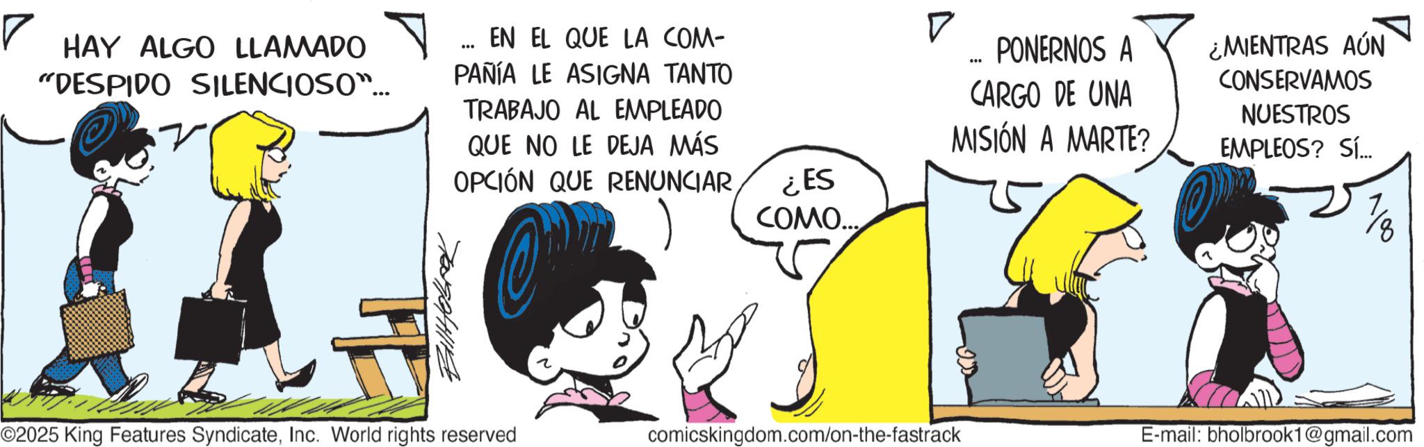 Comic book OCR: ? HAY ALGO LLAMADO "DESPIDO SILENCIOSO... ?????? ... EN EL QUE LA COM- PAÑÍA LE ASIGNA TANTO TRABAJO AL EMPLEADO QUE NO LE DEJA MÁS OPCIÓN QUE RENUNCIAR¿ES COMO... ? ... PONERNOS A ¿MIENTRAS AÚN CONSERVAMOS CARGO DE UNA MISIÓN A MARTE? NUESTROS EMPLEOS? Sí... ©2025 King Features SyndicateInc. World rights reserved comicskingdom.com/on-the-fastrack E-mail: bholbrook1@gmail.com ? HAY ALGO LLAMADO " DESPIDO SILENCIOSO ... ?????? ... EN EL QUE LA COM- PAÑÍA LE ASIGNA TANTO TRABAJO AL EMPLEADO QUE NO LE DEJA MÁS OPCIÓN QUE RENUNCIAR¿ ES COMO ... ? ... PONERNOS A ¿ MIENTRAS AÚN CONSERVAMOS CARGO DE UNA MISIÓN A MARTE ? NUESTROS EMPLEOS ? Sí ... © 2025 King Features SyndicateInc. World rights reserved comicskingdom.com/on-the-fastrack E - mail : bholbrook1@gmail.com