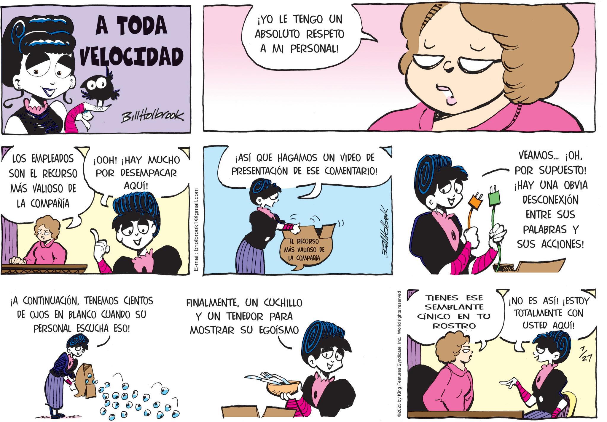 Graphics OCR: ? LOS EMPLEADOS SON EL RECURSO MÁS VALIOSO DE LA COMPAÑÍA A TODA VELOCIDAD ¡YO LE TENGO UN ABSOLUTO RESPETO A MI PERSONAL! Bill Holbrook ¡OOH! ¡HAY MUCHO POR DESEMPACAR AQUÍ! E-mail: bholbrook1@gmail.com ¡ASÍ QUE HAGAMOS UN VIDEO DE PRESENTACIÓN DE ESE COMENTARIO! EL RECURSO MÁS VALIOSO DE LA COMPAÑÍA .)) PHILLE VEAMOS... ¡OHPOR SUPUESTO! ¡HAY UNA OBVIA DESCONEXIÓN ENTRE SUS PALABRAS Y SUS ACCIONES! ¡A CONTINUACIÓNTENEMOS CIENTOS DE OJOS EN BLANCO CUANDO SU PERSONAL ESCUCHA ESO! FINALMENTEUN CUCHILLO Y UN TENEDOR PARA MOSTRAR SU EGOÍSMO ©2025 by King Features SyndicateInc. World rights reserved TIENES ESE SEMBLANTE CÍNICO EN TU ROSTRO ¡NO ES ASI! ¡ESTOY TOTALMENTE CON USTED AQUÍ! ? LOS EMPLEADOS SON EL RECURSO MÁS VALIOSO DE LA COMPAÑÍA A TODA VELOCIDAD ¡ YO LE TENGO UN ABSOLUTO RESPETO A MI PERSONAL ! Bill Holbrook ¡ OOH ! ¡ HAY MUCHO POR DESEMPACAR AQUÍ ! E - mail : bholbrook1@gmail.com ¡ ASÍ QUE HAGAMOS UN VIDEO DE PRESENTACIÓN DE ESE COMENTARIO ! EL RECURSO MÁS VALIOSO DE LA COMPAÑÍA . ) ) PHILLE VEAMOS ... ¡ OHPOR SUPUESTO ! ¡ HAY UNA OBVIA DESCONEXIÓN ENTRE SUS PALABRAS Y SUS ACCIONES ! ¡ A CONTINUACIÓNTENEMOS CIENTOS DE OJOS EN BLANCO CUANDO SU PERSONAL ESCUCHA ESO ! FINALMENTEUN CUCHILLO Y UN TENEDOR PARA MOSTRAR SU EGOÍSMO © 2025 by King Features SyndicateInc. World rights reserved TIENES ESE SEMBLANTE CÍNICO EN TU ROSTRO ¡ NO ES ASI ! ¡ ESTOY TOTALMENTE CON USTED AQUÍ !