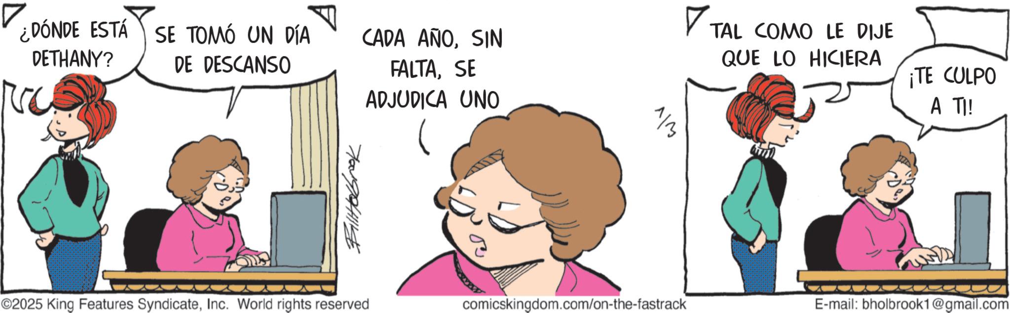 Pleased OCR: ¿DÓNDE ESTÁ SE TOMÓ UN DÍA DETHANY? ??? DE DESCANSO CADA AÑOSIN FALTASE ADJUDICA UNO 1/3 ? TAL COMO LE DIJE QUE LO HICIERA ¡TE CULPO A TI! Billabrook ©2025 King Features SyndicateInc. World rights reserved comicskingdom.com/on-the-fastrack E-mail: bholbrook1@gmail.com ¿ DÓNDE ESTÁ SE TOMÓ UN DÍA DETHANY ? ??? DE DESCANSO CADA AÑOSIN FALTASE ADJUDICA UNO 1/3 ? TAL COMO LE DIJE QUE LO HICIERA ¡ TE CULPO A TI ! Billabrook © 2025 King Features SyndicateInc. World rights reserved comicskingdom.com/on-the-fastrack E - mail : bholbrook1@gmail.com