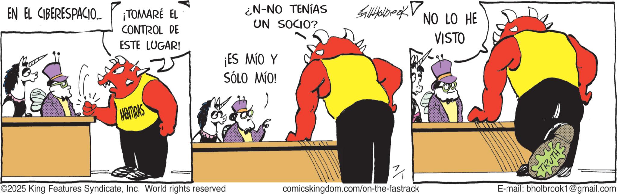 Comic book OCR: EN EL CIBERESPACIO.... ¡TOMARÉ EL CONTROL DE ESTE LUGAR! ¿N-NO TENÍAS UN SOCIO? ¡ES MÍO Y SÓLO MÍO! MENTIRAS Saltholbook NO LO HE VISTO ©2025 King Features SyndicateInc. World rights reserved comicskingdom.com/on-the-fastrack E-mail: bholbrook1@gmail.com EN EL CIBERESPACIO .... ¡ TOMARÉ EL CONTROL DE ESTE LUGAR ! ¿ N - NO TENÍAS UN SOCIO ? ¡ ES MÍO Y SÓLO MÍO ! MENTIRAS Saltholbook NO LO HE VISTO © 2025 King Features SyndicateInc. World rights reserved comicskingdom.com/on-the-fastrack E - mail : bholbrook1@gmail.com