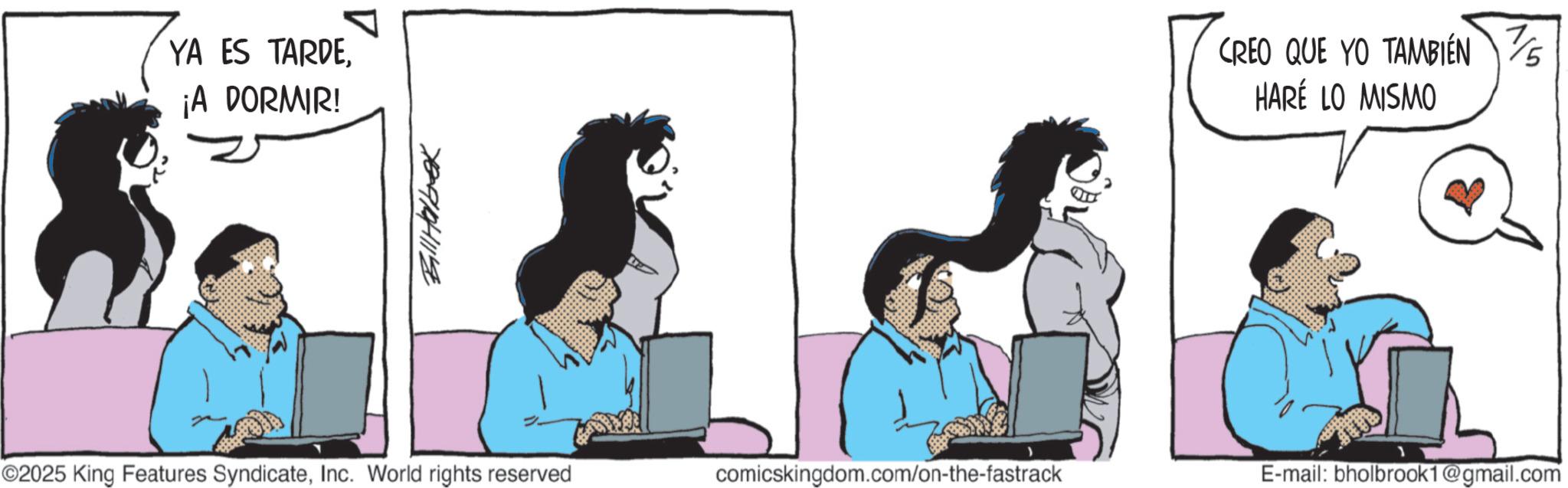 Fictional character OCR: YA ES TARDE¡A DORMIR! Bill Habek CREO QUE YO TAMBIÉN HARÉ LO MISMO ©2025 King Features SyndicateInc. World rights reserved comicskingdom.com/on-the-fastrack E-mail: bholbrook1@gmail.com 7/5 YA ES TARDE¡ A DORMIR ! Bill Habek CREO QUE YO TAMBIÉN HARÉ LO MISMO © 2025 King Features SyndicateInc. World rights reserved comicskingdom.com/on-the-fastrack E - mail : bholbrook1@gmail.com 7/5