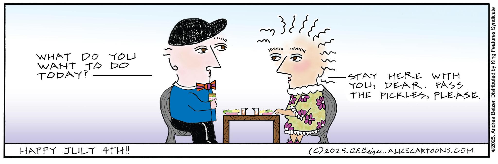 Animated cartoon OCR: WHAT DO YOU WANT TO DO TODAY? ??? ? ???? ·STAY HERE WITH YOUDEAR. PASS THE PICKLESPLEASE. HAPPY JULY 4TH!! (C) 2025.2eBeizer. ALICE CARTOONS.COM ©2025. Andrea Beizer. Distributed by King Features Syndicate WHAT DO YOU WANT TO DO TODAY ? ??? ? ???? · STAY HERE WITH YOUDEAR . PASS THE PICKLESPLEASE . HAPPY JULY 4TH !! ( C ) 2025.2eBeizer . ALICE CARTOONS.COM © 2025 . Andrea Beizer . Distributed by King Features Syndicate