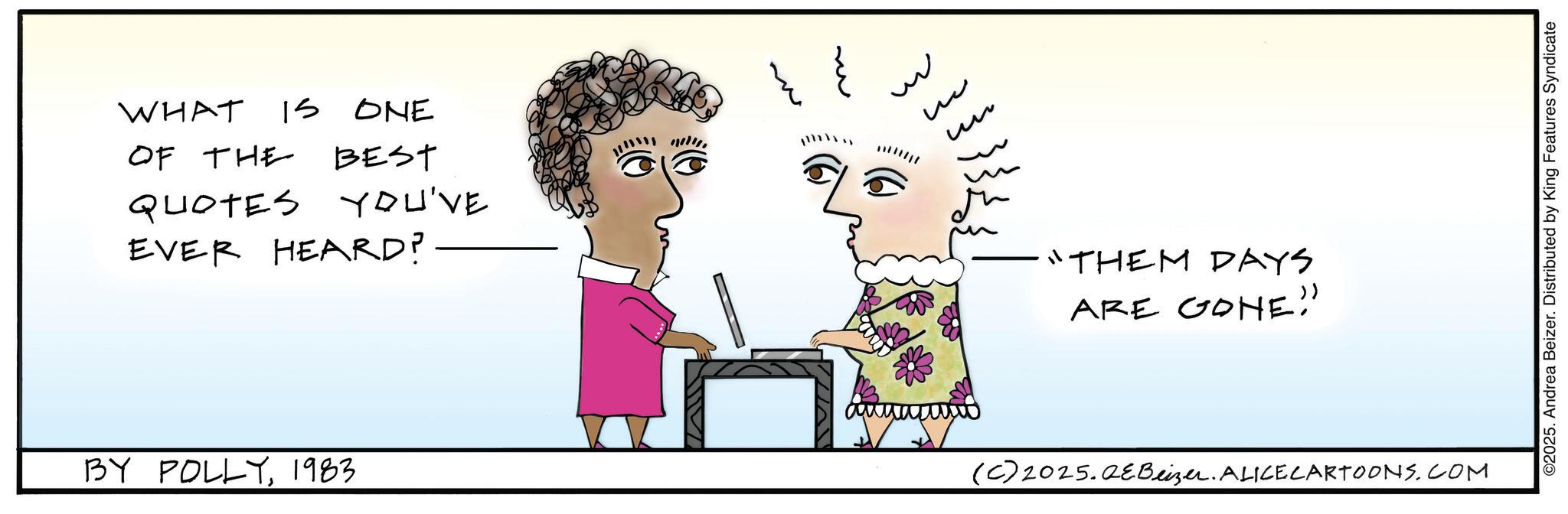 Fiction OCR: WHAT IS ONE OF THE BEST QUOTES YOU'VE EVER HEARD? BY POLLY1983. m m ? ?? "THEM DAYS ARE GONE" (C) 2025.QeBeizer. ALICE CARTOONS.COM ©2025. Andrea Beizer. Distributed by King Features Syndicate WHAT IS ONE OF THE BEST QUOTES YOU'VE EVER HEARD ? BY POLLY1983 . m m ? ?? " THEM DAYS ARE GONE " ( C ) 2025.QeBeizer . ALICE CARTOONS.COM © 2025 . Andrea Beizer . Distributed by King Features Syndicate