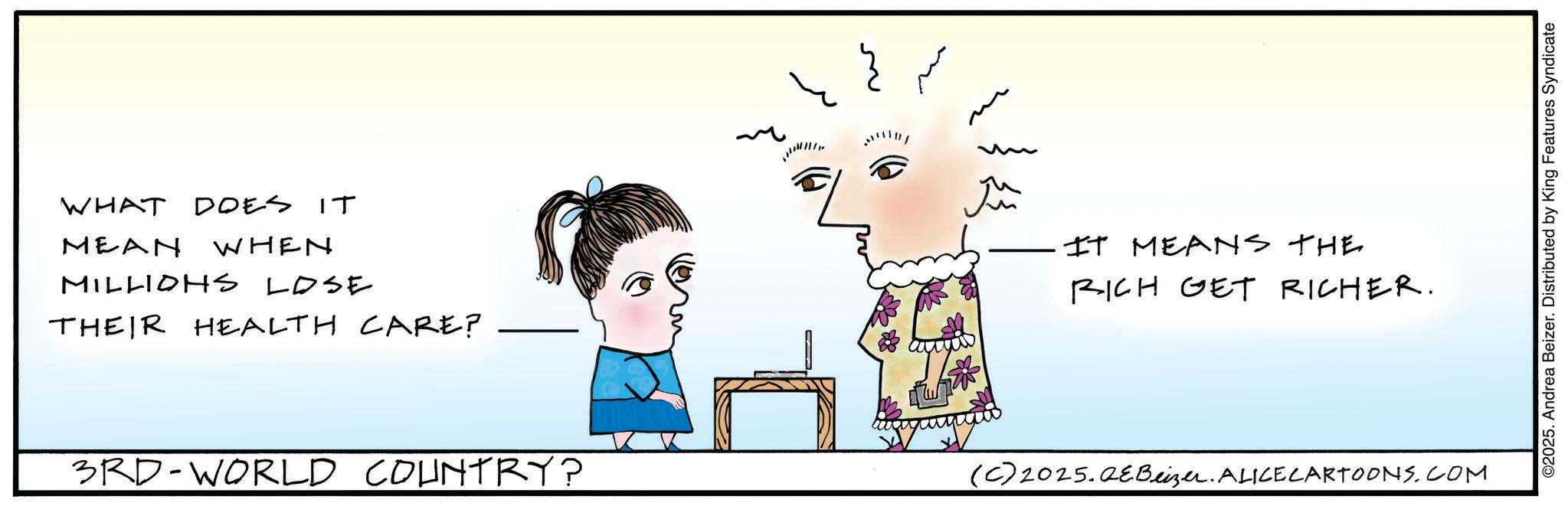 Fiction OCR: WHAT DOES IT MEAN WHEN MILLIONS LOSE THEIR HEALTH CARE? m Ju IT MEANS THE RICH GET RICHER. 3RD-WORLD COUNTRY? (C) 2025.QeBeizer. ALICECARTOONS.COM ©2025. Andrea Beizer. Distributed by King Features Syndicate WHAT DOES IT MEAN WHEN MILLIONS LOSE THEIR HEALTH CARE ? m Ju IT MEANS THE RICH GET RICHER . 3RD - WORLD COUNTRY ? ( C ) 2025.QeBeizer . ALICECARTOONS.COM © 2025 . Andrea Beizer . Distributed by King Features Syndicate