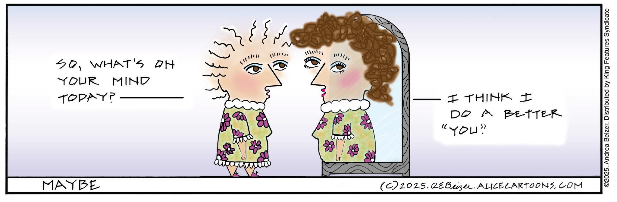 Animated cartoon OCR: SOWHAT'S ON YOUR MIND TODAY? MAYBE ?? ?? 11177) n I THINK I DO A BETTER "YOU" (C) 2025.QeBeizer. ALICE CARTOONS.COM ©2025. Andrea Beizer. Distributed by King Features Syndicate SOWHAT'S ON YOUR MIND TODAY ? MAYBE ?? ?? 11177 ) n I THINK I DO A BETTER " YOU " ( C ) 2025.QeBeizer . ALICE CARTOONS.COM © 2025 . Andrea Beizer . Distributed by King Features Syndicate