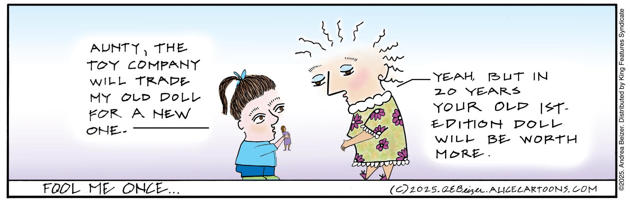 Fiction OCR: AUNTYTHE TOY COMPANY WILL TRADE MY OLD DOLL FOR A NEW ONE- FOOL ME ONCE... 1611111 ?????? YEAHBUT IN 20 YEARS YOUR OLD IST- EDITION DOLL WILL MORE. BE WORTH (C) 2025. QE Beizer. ALICE CARTOONS.COM ©2025. Andrea Beizer. Distributed by King Features Syndicate AUNTYTHE TOY COMPANY WILL TRADE MY OLD DOLL FOR A NEW ONE- FOOL ME ONCE ... 1611111 ?????? YEAHBUT IN 20 YEARS YOUR OLD IST- EDITION DOLL WILL MORE . BE WORTH ( C ) 2025. QE Beizer . ALICE CARTOONS.COM © 2025 . Andrea Beizer . Distributed by King Features Syndicate