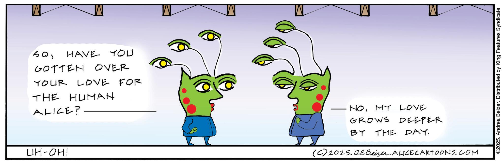 Writing OCR: SoHAVE YOU GOTTEN OVER YOUR LOVE FOR THE HUMAN ALICE? UH-OH! NOMY LOVE GROWS DEEPER BY THE DAY. (C) 2025.QeBeizer. ALICE CARTOONS.COM ©2025. Andrea Beizer. Distributed by King Features Syndicate SoHAVE YOU GOTTEN OVER YOUR LOVE FOR THE HUMAN ALICE ? UH - OH ! NOMY LOVE GROWS DEEPER BY THE DAY . ( C ) 2025.QeBeizer . ALICE CARTOONS.COM © 2025 . Andrea Beizer . Distributed by King Features Syndicate
