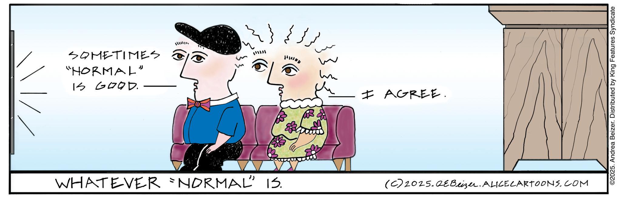 Fictional character OCR: SOMETIMES "NORMAL" IS GOOD. www WHATEVER `NORMAL” 15. un I AGREE. (C) 2025.2eBeizer. ALICELARTOONS.COM ©2025. Andrea Beizer. Distributed by King Features Syndicate SOMETIMES " NORMAL " IS GOOD . www WHATEVER ` NORMAL ” 15 . un I AGREE . ( C ) 2025.2eBeizer . ALICELARTOONS.COM © 2025 . Andrea Beizer . Distributed by King Features Syndicate
