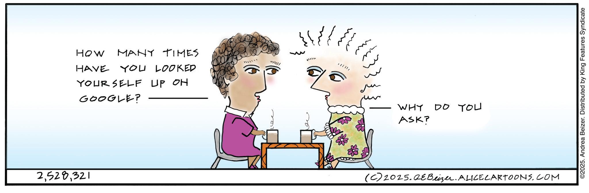 Handwriting OCR: 2321 HOW MANY TIMES HAVE YOU LOOKED YOUR SELF UP OH GOOGLE? m ?? WHY ASK? DO YOU (C) 2025.Q?Beizer. ALICE CARTOONS.COM ©2025. Andrea Beizer. Distributed by King Features Syndicate 2321 HOW MANY TIMES HAVE YOU LOOKED YOUR SELF UP OH GOOGLE ? m ?? WHY ASK ? DO YOU ( C ) 2025.Q?Beizer . ALICE CARTOONS.COM © 2025 . Andrea Beizer . Distributed by King Features Syndicate