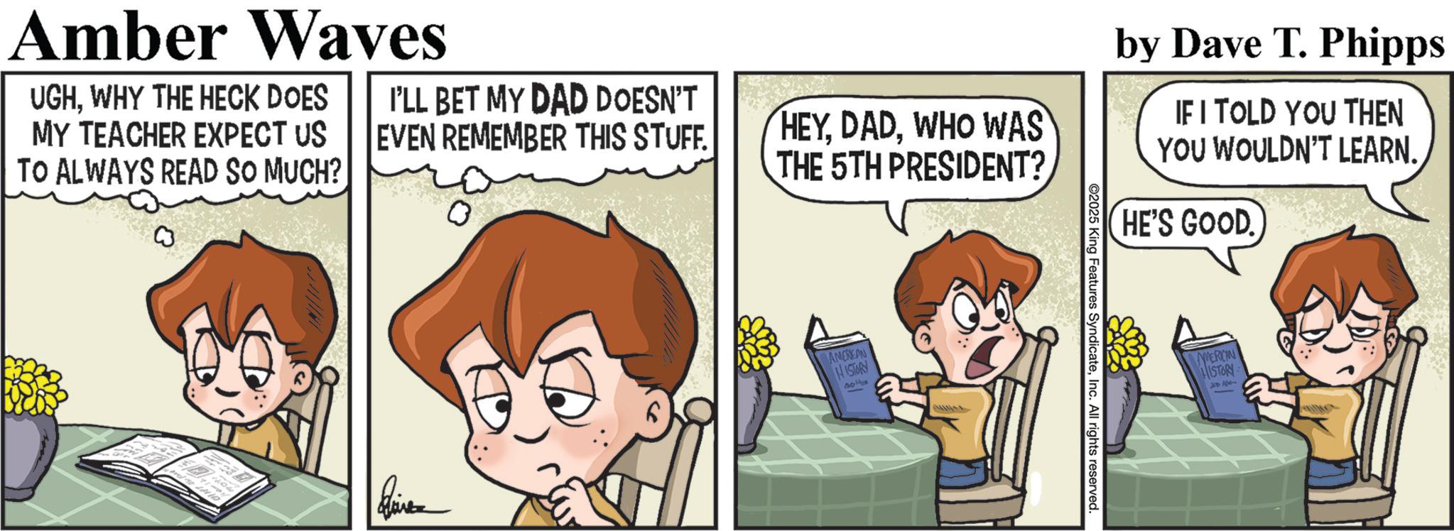 Photo caption OCR: Amber Waves UGHWHY THE HECK DOES MY TEACHER EXPECT US TO ALWAYS READ SO MUCH? I'LL BET MY DAD DOESN'T EVEN REMEMBER THIS STUFF. HEYWHO WAS THE 5TH PRESIDENT? by Dave T. Phipps IF I TOLD YOU THEN YOU WOULDN'T LEARN. HE'S GOOD ???? AMEREAN HISTORY ©2025 King Features SyndicateInc. All rights reserved. MERCIN HISTORY 100 Amber Waves UGHWHY THE HECK DOES MY TEACHER EXPECT US TO ALWAYS READ SO MUCH ? I'LL BET MY DAD DOESN'T EVEN REMEMBER THIS STUFF . HEYWHO WAS THE 5TH PRESIDENT ? by Dave T. Phipps IF I TOLD YOU THEN YOU WOULDN'T LEARN . HE'S GOOD ???? AMEREAN HISTORY © 2025 King Features SyndicateInc. All rights reserved . MERCIN HISTORY 100