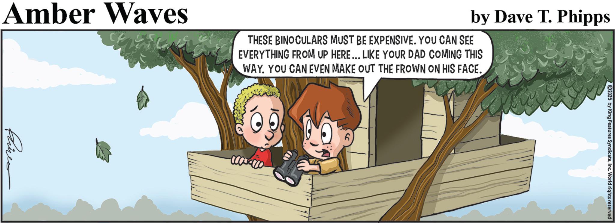 Animated cartoon OCR: Amber Waves by Dave T. Phipps THESE BINOCULARS MUST BE EXPENSIVE. YOU CAN SEE EVERYTHING FROM UP HERE... LIKE YOUR DAD COMING THIS WAY. YOU CAN EVEN MAKE OUT THE FROWN ON HIS FACE. Phine 2025 by King Features SyndicateInc. World rights reserved Amber Waves by Dave T. Phipps THESE BINOCULARS MUST BE EXPENSIVE . YOU CAN SEE EVERYTHING FROM UP HERE ... LIKE YOUR DAD COMING THIS WAY . YOU CAN EVEN MAKE OUT THE FROWN ON HIS FACE . Phine 2025 by King Features SyndicateInc. World rights reserved