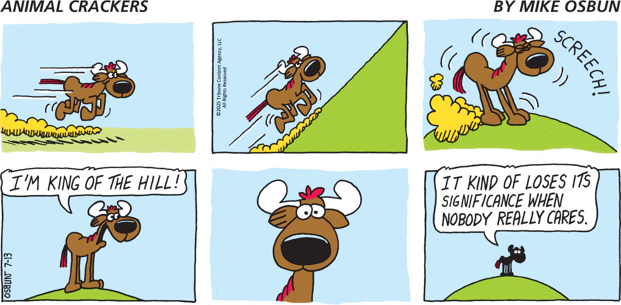 Pack animal OCR: OSBUN 7-13 ANIMAL CRACKERS I'M KING OF THE HILL! ©2025 Tribune Content AgencyLLC All Rights Reserved BY MIKE OSBUN SCREECH! IT KIND OF LOSES ITS SIGNIFICANCE WHEN NOBODY REALLY CARES. OSBUN 7-13 ANIMAL CRACKERS I'M KING OF THE HILL ! © 2025 Tribune Content AgencyLLC All Rights Reserved BY MIKE OSBUN SCREECH ! IT KIND OF LOSES ITS SIGNIFICANCE WHEN NOBODY REALLY CARES .