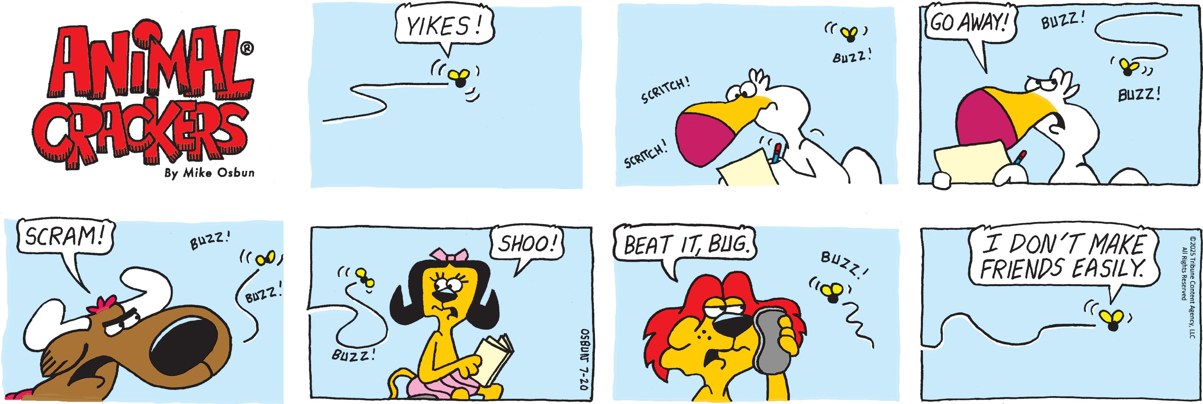 Humour OCR: ANIMAL CRACKERS By Mike Osbun SCRAM! BUZZ! ?? )) BUZZ! Buzz! YIKES! SCRITCH! "8) Buzz! GO AWAY! BUZZ! SCRITCH! BEAT ITBUG. BUZZ! SHOO! 11882 OSBUN 7-20 Buzz! I DON'T MAKE FRIENDS EASILY. All Rights Recent AgencyLLC ©2025 Tribune Content A ANIMAL CRACKERS By Mike Osbun SCRAM ! BUZZ ! ?? ) ) BUZZ ! Buzz ! YIKES ! SCRITCH ! " 8 ) Buzz ! GO AWAY ! BUZZ ! SCRITCH ! BEAT ITBUG . BUZZ ! SHOO ! 11882 OSBUN 7-20 Buzz ! I DON'T MAKE FRIENDS EASILY . All Rights Recent AgencyLLC © 2025 Tribune Content A