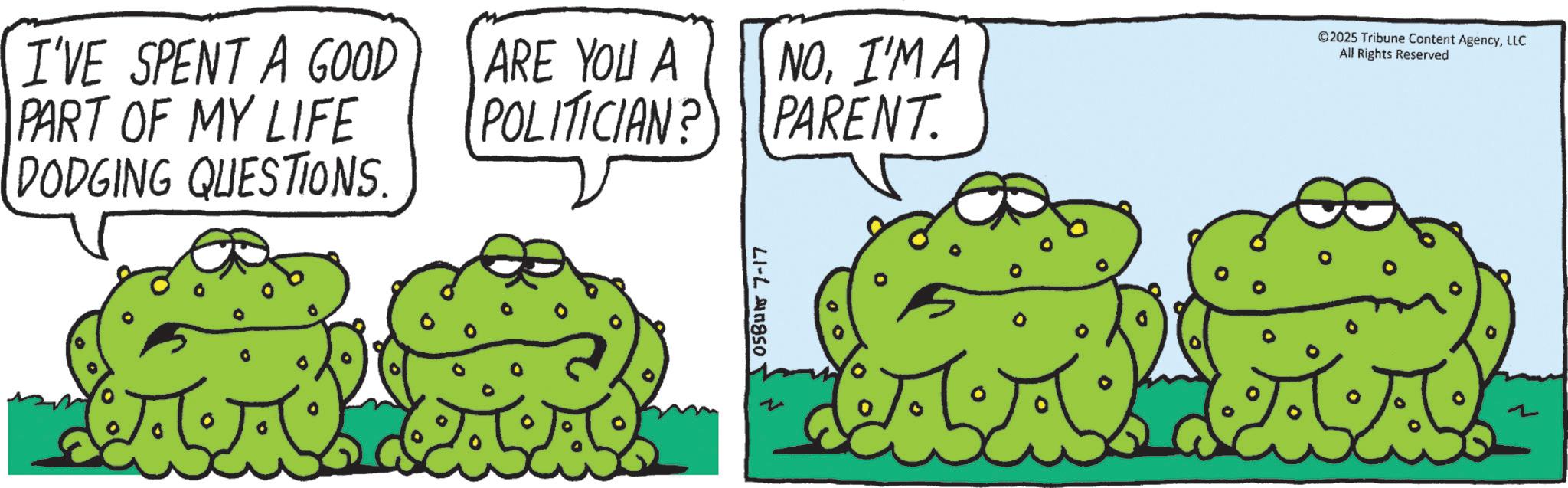 Toads OCR: I'VE SPENT A GOOD PART OF MY LIFE DODGING QUESTIONS. ARE YOU A POLITICIAN? 05BUN 7-17 NOI'M A PARENT. ©2025 Tribune Content AgencyLLC All Rights Reserved AA I'VE SPENT A GOOD PART OF MY LIFE DODGING QUESTIONS . ARE YOU A POLITICIAN ? 05BUN 7-17 NOI'M A PARENT . © 2025 Tribune Content AgencyLLC All Rights Reserved AA