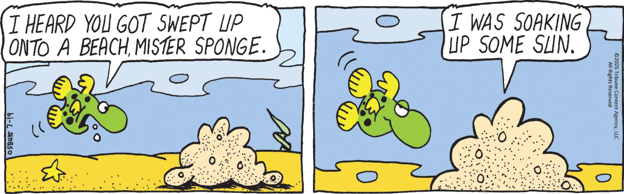 Animated cartoon OCR: ©2025 Tribune Content AgencyLLC I HEARD YOU GOT SWEPT UP ONTO A BEACHMISTER SPONGE. I WAS SOAKING UP SOME SUN. All Rights Reserved 61-2850 3 © 2025 Tribune Content AgencyLLC I HEARD YOU GOT SWEPT UP ONTO A BEACHMISTER SPONGE . I WAS SOAKING UP SOME SUN . All Rights Reserved 61-2850 3