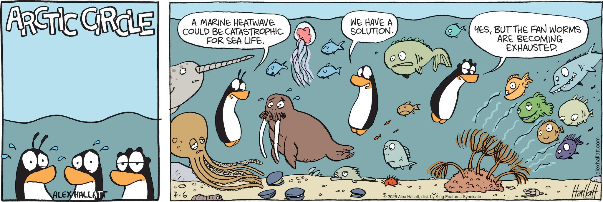 Fiction OCR: ARCTIC CRCLE A MARINE HEATWAVE COULD BE CATASTROPHIC FOR SEA LIFE. WE HAVE A SOLUTION. YESBUT THE FAN WORMS ARE BECOMING EXHAUSTED. 0° ALEXHALLATT 7-6 2025 Alex Hallattdist. by King Features Syndicate Hallatt alexhallatt.com ARCTIC CRCLE A MARINE HEATWAVE COULD BE CATASTROPHIC FOR SEA LIFE . WE HAVE A SOLUTION . YESBUT THE FAN WORMS ARE BECOMING EXHAUSTED . 0 ° ALEXHALLATT 7-6 2025 Alex Hallattdist . by King Features Syndicate Hallatt alexhallatt.com