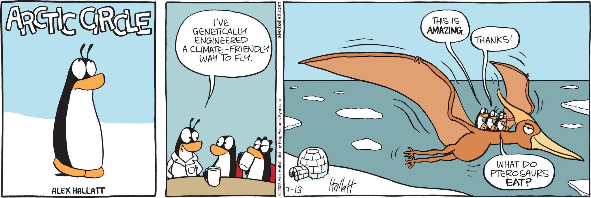 Tail OCR: ARCTIC CIRCLE ALEX HALLATT I'VE GENETICALLY ENGINEERED A CLIMATE-FRIENDLY WAY TO FLY. @ 2025 Alex Hallattdist. by King Features Syndicate alexhallatt.com THIS IS AMAZING THANKS! 7-13 Hallatt WHAT DO PTEROSAURS EAT? ARCTIC CIRCLE ALEX HALLATT I'VE GENETICALLY ENGINEERED A CLIMATE - FRIENDLY WAY TO FLY . @ 2025 Alex Hallattdist . by King Features Syndicate alexhallatt.com THIS IS AMAZING THANKS ! 7-13 Hallatt WHAT DO PTEROSAURS EAT ?